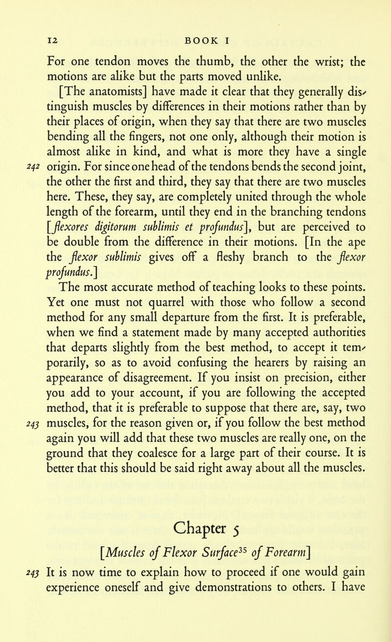 For one tendon moves the thumb, the other the wrist; the motions are alike but the parts moved unlike. [The anatomists] have made it clear that they generally dis/ tinguish muscles by differences in their motions rather than by their places of origin, v^hen they say that there are two muscles bending all the fingers, not one only, although their motion is almost alike in kind, and what is more they have a single origin. For since one head of the tendons bends the second joint, the other the first and third, they say that there are two muscles here. These, they say, are completely united through the whole length of the forearm, until they end in the branching tendons [fexores digitorum suhlimis et profundus], but are perceived to be double from the difference in their motions. [In the ape the fexor suhlimis gives off a fleshy branch to the fexor profundus.] The most accurate method of teaching looks to these points. Yet one must not quarrel with those who follow a second method for any small departure from the first. It is preferable, when we find a statement made by many accepted authorities that departs slighdy from the best method, to accept it tem/ porarily, so as to avoid confusing the hearers by raising an appearance of disagreement. If you insist on precision, either you add to your account, if you are following the accepted method, that it is preferable to suppose that there are, say, two muscles, for the reason given or, if you follow the best method again you will add that these two muscles are really one, on the ground that they coalesce for a large part of their course. It is better that this should be said right away about all the muscles. Chapter 5 [Muscles of Flexor Surface^^ of Forearm] 243 It is now time to explain how to proceed if one would gain experience oneself and give demonstrations to others. I have