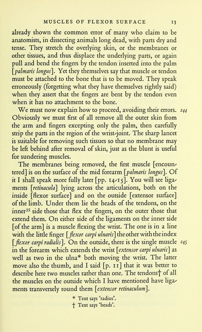 already shown the common error of many who claim to be anatomists, in dissecting animals long dead, with parts dry and tense. They stretch the overlying skin, or the membranes or other tissues, and thus displace the underlying parts, or again pull and bend the fingers by the tendon inserted into the palm [palmaris lon^us]. Yet they themselves say that muscle or tendon must be attached to the bone that is to be moved. They speak erroneously (forgetting what they have themselves rightly said) when they assert that the fingers are bent by the tendon even when it has no attachment to the bone. We must now explain how to proceed, avoiding their errors. 244 Obviously we must first of all remove all the outer skin from the arm and fingers excepting only the palm, then carefully strip the parts in the region of the wrist/joint. The sharp lancet is suitable for removing such tissues so that no membrane may be left behind after removal of skin, just as the blunt is useful for sundering muscles. The membranes being removed, the first muscle [encoun/ tered] is on the surface of the mid forearm [palmaris lon^us]. Of it I shall speak more fully later [pp. 14^15]. You will see liga^ ments [retinacula] lying across the articulations, both on the inside [flexor surface] and on the outside [extensor surface] of the limb. Under them lie the heads of the tendons, on the inner^^ side those that flex the fingers, on the outer those that extend them. On either side of the ligaments on the inner side [of the arm] is a muscle flexing the wrist. The one is in a line with the little finger [flexor carpi ulnaris] the othct with the index [flexor carpi radialis]. On the outside, there is the single muscle 24s in the forearm which extends the wrist [extensor carpi ulnaris] as well as two in the ulna* both moving the wrist. The latter move also the thumb, and I said [p. 11] that it was better to describe here two muscles rather than one. The tendonsf of all the muscles on the outside which I have mentioned have liga/ ments transversely round them [extensor retinaculum], * Text says 'radius*, f Text says 'heads'.
