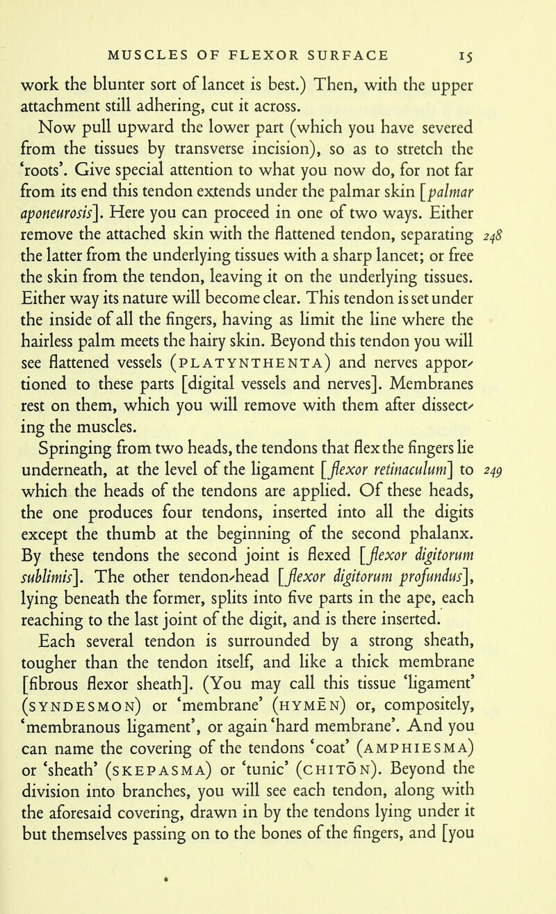work the blunter sort of lancet is best.) Then, with the upper attachment still adhering, cut it across. Now pull upward the lower part (which you have severed from the tissues by transverse incision), so as to stretch the 'roots'. Give special attention to what you now do, for not far from its end this tendon extends under the palmar skin [palmar aponeurosis]. Here you can proceed in one of two ways. Either remove the attached skin with the flattened tendon, separating 248 the latter from the underlying tissues with a sharp lancet; or free the skin from the tendon, leaving it on the underlying tissues. Either way its nature will become clear. This tendon is set under the inside of all the fingers, having as limit the line where the hairless palm meets the hairy skin. Beyond this tendon you will see flattened vessels (platynthenta) and nerves appor^ tioned to these parts [digital vessels and nerves]. Membranes rest on them, which you will remove with them after dissect/ ing the muscles. Springing from two heads, the tendons that flex the fingers lie underneath, at the level of the ligament [fexor retinaculum] to 24^ which the heads of the tendons are applied. Of these heads, the one produces four tendons, inserted into all the digits except the thumb at the beginning of the second phalanx. By these tendons the second joint is flexed [flexor digitorum sublimis]. The other tendon/head [flexor di^itorum profundus], lying beneath the former, splits into five parts in the ape, each reaching to the last joint of the digit, and is there inserted. Each several tendon is surrounded by a strong sheath, tougher than the tendon itself, and Hke a thick membrane [fibrous flexor sheath]. (You may call this tissue ligament' (syndesmon) or 'membrane' (hymen) or, compositely, 'membranous ligament', or again'hard membrane'. And you can name the covering of the tendons 'coat' (amp hies ma) or 'sheath' (skepasma) or 'tunic' (chit5n). Beyond the division into branches, you will see each tendon, along with the aforesaid covering, drawn in by the tendons lying under it but themselves passing on to the bones of the fingers, and [you