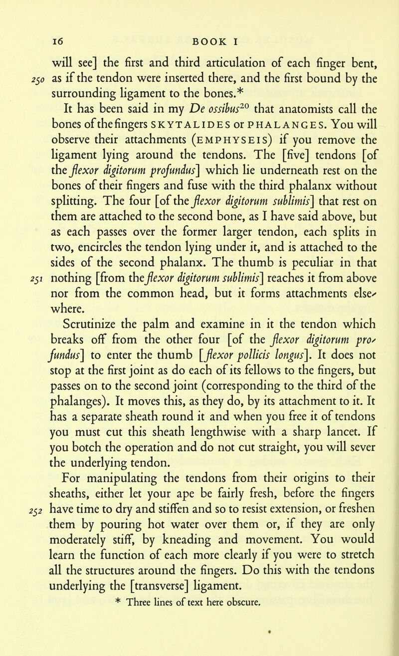will see] the first and third articulation of each finger bent, as if the tendon were inserted there, and the first bound by the surrounding ligament to the bones.* It has been said in my De ossihus^^ that anatomists call the bones ofthefingers skytalides or phalanges. You will observe their attachments (emphyseis) if you remove the ligament lying around the tendons. The [five] tendons [of the fexor digitorum profundus] which lie underneath rest on the bones of their fingers and fuse with the third phalanx without splitting. The four [of the jiexor digitorum suhlimis] that rest on them are attached to the second bone, as I have said above, but as each passes over the former larger tendon, each splits in two, encircles the tendon lying under it, and is attached to the sides of the second phalanx. The thumb is pecuHar in that 251 nothing [from the Jiexor digitorum suhlimis] reaches it from above nor from the common head, but it forms attachments else^ where. Scrutinize the palm and examine in it the tendon which breaks off from the other four [of the flexor digitorum pro/ fundus] to enter the thumb [flexor pollicis longus]. It does not stop at the first joint as do each of its fellows to the fingers, but passes on to the second joint (corresponding to the third of the phalanges). It moves this, as they do, by its attachment to it. It has a separate sheath round it and when you free it of tendons you must cut this sheath lengthwise with a sharp lancet. If you botch the operation and do not cut straight, you will sever the underlying tendon. For manipulating the tendons from their origins to their sheaths, either let your ape be fairly fresh, before the fingers 252 have time to dry and stiffen and so to resist extension, or freshen them by pouring hot water over them or, if they are only moderately stiff, by kneading and movement. You would learn the function of each more clearly if you were to stretch all the structures around the fingers. Do this with the tendons underlying the [transverse] ligament. * Three lines of text here obscure.