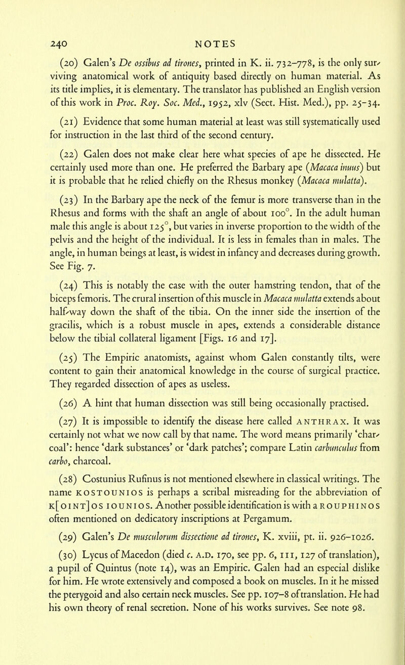 (20) Galen's De ossihus ad tirones, printed in K. ii. 732-778, is the only suu viving anatomical work of antiquity based directly on human material. As its title implies, it is elementary. The translator has published an English version of this work in Proc. Roy. Soc. Med., 1952, xlv (Sect. Hist. Med.), pp. 25-34. (21) Evidence that some human material at least was still systematically used for instruction in the last third of the second century. (22) Galen does not make clear here what species of ape he dissected. He certainly used more than one. He preferred the Barbary ape (Macaca inuus) but it is probable that he relied chiefly on the Rhesus monkey (Macaca mulatta). (23) In the Barbary ape the neck of the femur is more transverse than in the Rhesus and forms with the shaft an angle of about 100°. In the adult human male this angle is about 125°, but varies in inverse proportion to the width of the pelvis and the height of the individual. It is less in females than in males. The angle, in human beings at least, is widest in infancy and decreases during growth. See Fig, 7. (24) This is notably the case with the outer hamstring tendon, that of the biceps femoris. The crural insertion of this muscle in Macaca mulatta extends about half'-way down the shaft of the tibia. On the inner side the insertion of the gracilis, which is a robust muscle in apes, extends a considerable distance below the tibial collateral ligament [Figs. 16 and 17]. (25) The Empiric anatomists, against whom Galen constantly tilts, were content to gain their anatomical knowledge in the course of surgical practice. They regarded dissection of apes as useless. (26) A hint that human dissection was still being occasionally practised. (27) It is impossible to identify the disease here called anthrax. It was certainly not what we now call by that name. The word means primarily 'char/ coal': hence 'dark substances' or 'dark patches'; compare Latin carhunculus from carho, charcoal. (28) Costunius Rufinus is not mentioned elsewhere in classical writings. The name kostounios is perhaps a scribal misreading for the abbreviation of k[oint]osiounios. Another possible identification is with aROUPHiNOS often mentioned on dedicatory inscriptions at Pergamum. (29) Galen's De musculonm dissectione ad tirones, K. xviii, pt. ii. 926-1026. (30) Lycus ofMacedon (died c. a.d. 170, see pp. 6, iii, 127 of translation), a pupil of Quintus (note 14), was an Empiric. Galen had an especial dislike for him. He wrote extensively and composed a book on muscles. In it he missed the pterygoid and also certain neck muscles. See pp. 107-8 of translation. He had his own theory of renal secretion. None of his works survives. See note 98.