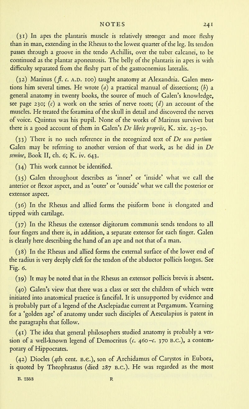 (31) In apes the plantaris muscle is relatively stronger and more fleshy than in man, extending in the Rhesus to the lowest quarter of the leg. Its tendon passes through a groove in the tendo Achillis, over the tuber calcanei, to be continued as the plantar aponeurosis. The belly of the plantaris in apes is with difficulty separated from the fleshy part of the gastrocnemius lateralis. (32) Marinus (f. c. a.d. 100) taught anatomy at Alexandria. Galen men^ tions him several times. He wrote (a) a practical manual of dissections; (h) a general anatomy in twenty books, the source of much of Galen's knowledge, see page 230; (c) a work on the series of nerve roots; {d) an account of the muscles. He treated the foramina of the skull in detail and discovered the nerves of voice. Quintus was his pupil. None of the works of Marinus survives but there is a good account of them in Galen's De lihris propriis, K. xix. 25-30. (33) There is no such reference in the recognized text of De usu partium Galen may be referring to another version of that work, as he did in De seniine. Book II, ch. 6; K. iv. 643. (34) This work cannot be identified. (35) Galen throughout describes as 'inner' or 'inside' what we call the anterior or flexor aspect, and as 'outer' or 'outside' what we call the posterior or extensor aspect. (36) In the Rhesus and allied forms the pisiform bone is elongated and tipped with cartilage. (37) In the Rhesus the extensor digitorum communis sends tendons to all four fingers and there is, in addition, a separate extensor for each finger. Galen is clearly here describing the hand of an ape and not that of a man. (38) In the Rhesus and allied forms the external surface of the lower end of the radius is very deeply cleft for the tendon of the abductor pollicis longus. See Fig. 6. (39) It may be noted that in the Rhesus an extensor pollicis brevis is absent. (40) Galen's view that there was a class or sect the children of which were initiated into anatomical practice is fanciful. It is unsupported by evidence and is probably part of a legend of the Asclepiadae current at Pergamum. Yearning for a 'golden age' of anatomy under such disciples of Aesculapius is patent in the paragraphs that follow. (41) The idea that general philosophers studied anatomy is probably a ver^ sion of a well-known legend of Democritus (c. 460-c. 370 B.C.), a contemn porary of Hippocrates. (42) Diodes (4th cent. B.C.), son of Archidamus of Carystos in Euboea, is quoted by Theophrastus (died 287 B.C.). He was regarded as the most B. 2363 R