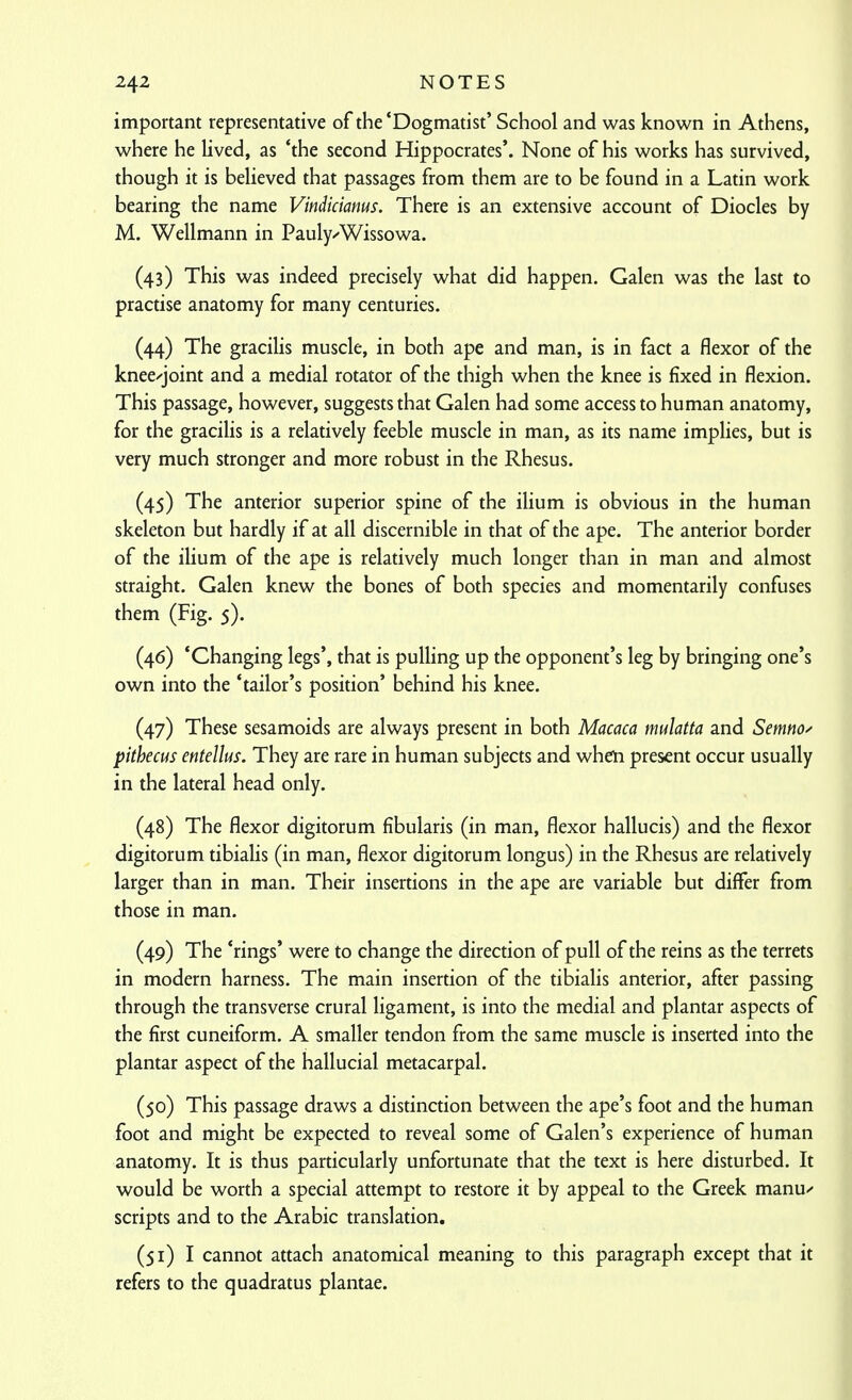 important representative of the'Dogmatist' School and was known in Athens, where he lived, as 'the second Hippocrates'. None of his works has survived, though it is believed that passages from them are to be found in a Latin work bearing the name Vindiciams. There is an extensive account of Diodes by M. Wellmann in Paulyz-Wissowa. (43) This was indeed precisely what did happen. Galen was the last to practise anatomy for many centuries. (44) The gracilis muscle, in both ape and man, is in fact a flexor of the knee-joint and a medial rotator of the thigh when the knee is fixed in flexion. This passage, however, suggests that Galen had some access to human anatomy, for the gracilis is a relatively feeble muscle in man, as its name implies, but is very much stronger and more robust in the Rhesus. (45) The anterior superior spine of the ilium is obvious in the human skeleton but hardly if at all discernible in that of the ape. The anterior border of the ilium of the ape is relatively much longer than in man and almost straight. Galen knew the bones of both species and momentarily confuses them (Fig. 5). (46) 'Changing legs', that is pulling up the opponent's leg by bringing one's own into the 'tailor's position' behind his knee. (47) These sesamoids are always present in both Macaca mulatta and Semnoy pithecus entelks. They are rare in human subjects and when present occur usually in the lateral head only. (48) The flexor digitorum fibularis (in man, flexor hallucis) and the flexor digitorum tibialis (in man, flexor digitorum longus) in the Rhesus are relatively larger than in man. Their insertions in the ape are variable but differ from those in man. (49) The 'rings' were to change the direction of pull of the reins as the terrets in modern harness. The main insertion of the tibialis anterior, after passing through the transverse crural ligament, is into the medial and plantar aspects of the first cuneiform. A smaller tendon from the same muscle is inserted into the plantar aspect of the hallucial metacarpal. (50) This passage draws a distinction between the ape's foot and the human foot and might be expected to reveal some of Galen's experience of human anatomy. It is thus particularly unfortunate that the text is here disturbed. It would be worth a special attempt to restore it by appeal to the Greek manu^' scripts and to the Arabic translation. (51) I cannot attach anatomical meaning to this paragraph except that it refers to the quadratus plantae.