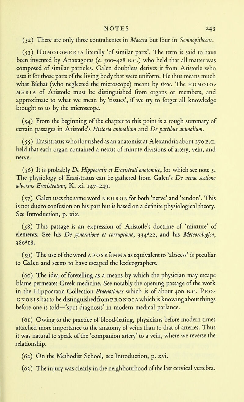 (52) There are only three contrahentes in Macaca but four in Semnopithecus. (53) HoMOiOMERiA literally 'of similar parts'. The term is said to have been invented by Anaxagoras (c. 500-428 B.C.) who held that all matter was composed of similar particles. Galen doubdess derives it from Aristotle who uses it for those parts of the living body that were uniform. He thus means much what Bichat (who neglected the microscope) meant by tissu. The h o m o i o MERIA of Aristotle must be distinguished from organs or members, and approximate to what we mean by 'tissues', if we try to forget all knowledge brought to us by the microscope. (54) From the beginning of the chapter to this point is a rough summary of certain passages in Aristotle's Historia animalium and De partihus ammalium. (55) Erasistratus who flourished as an anatomist at Alexandria about 270 B.C. held that each organ contained a nexus of minute divisions of artery, vein, and nerve. (56) It is probably De Hippocratis et Erasistrati amtomice, for which see note 5. The physiology of Erasistratus can be gathered from Galen's De venae sectione adversus Erasistratum, K. xi. 147-249. (57) Galen uses the same word neuro n for both 'nerve' and 'tendon'. This is not due to confusion on his part but is based on a definite physiological theory. See Introduction, p. xix. (58) This passage is an expression of Aristotle's doctrine of 'mixture' of elements. See his De generatiom et corruptione, 334^22, and his Meteorologica, 386^18. (59) The use of the word APOSKEMMAas equivalent to 'abscess' is peculiar to Galen and seems to have escaped the lexicographers. (60) The idea of foretelling as a means by which the physician may escape blame permeates Greek medicine. See notably the opening passage of the work in the Hippocratic Collection Praenotiones which is of about 400 B.C. PrO G N o s I s has to be distinguished from p r o n o i a which is knowing about things before one is told—'spot diagnosis' in modern medical parlance. (61) Owing to the practice of bloodletting, physicians before modern times attached more importance to the anatomy of veins than to that of arteries. Thus it was natural to speak of the 'companion artery' to a vein, where we reverse the relationship. (62) On the Methodist School, see Introduction, p. xvi. (63) The injury was clearly in the neighbourhood of the last cervical vertebra.