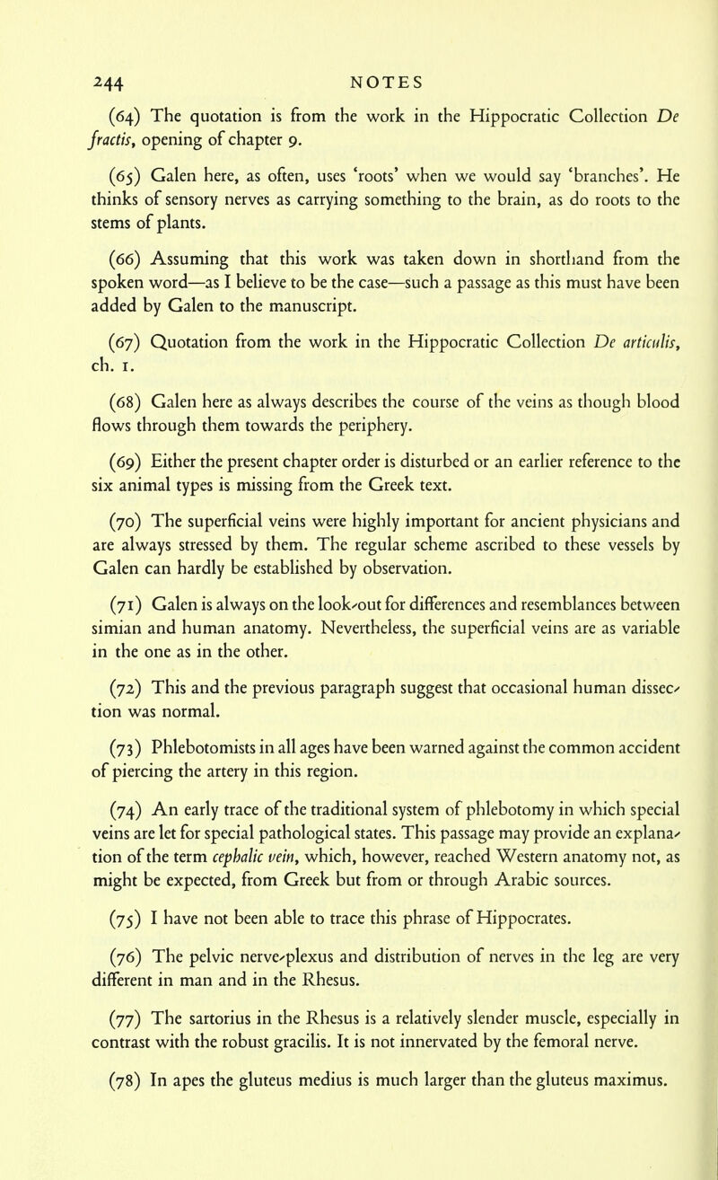 (64) The quotation is from the work in the Hippocratic Collection De fractiSf opening of chapter 9. (65) Galen here, as often, uses 'roots' when we would say 'branches'. He thinks of sensory nerves as carrying something to the brain, as do roots to the stems of plants. (66) Assuming that this work was taken down in shorthand from the spoken word—as I believe to be the case—such a passage as this must have been added by Galen to the manuscript. (67) Quotation from the work in the Hippocratic Collection De articulis, ch. I. (68) Galen here as always describes the course of the veins as though blood flows through them towards the periphery. (69) Either the present chapter order is disturbed or an earlier reference to the six animal types is missing from the Greek text. (70) The superficial veins were highly important for ancient physicians and are always stressed by them. The regular scheme ascribed to these vessels by Galen can hardly be established by observation. (71) Galen is always on the look-out for differences and resemblances between simian and human anatomy. Nevertheless, the superficial veins are as variable in the one as in the other. (72) This and the previous paragraph suggest that occasional human dissect tion was normal. (73) Phlebotomists in all ages have been warned against the common accident of piercing the artery in this region. (74) An early trace of the traditional system of phlebotomy in which special veins are let for special pathological states. This passage may provide an explana/- tion of the term cephalic vein, which, however, reached Western anatomy not, as might be expected, from Greek but from or through Arabic sources. (75) I have not been able to trace this phrase of Hippocrates. (76) The pelvic nerve^'plexus and distribution of nerves in the leg are very different in man and in the Rhesus. (77) The sartorius in the Rhesus is a relatively slender muscle, especially in contrast with the robust gracilis. It is not innervated by the femoral nerve. (78) In apes the gluteus medius is much larger than the gluteus maximus.