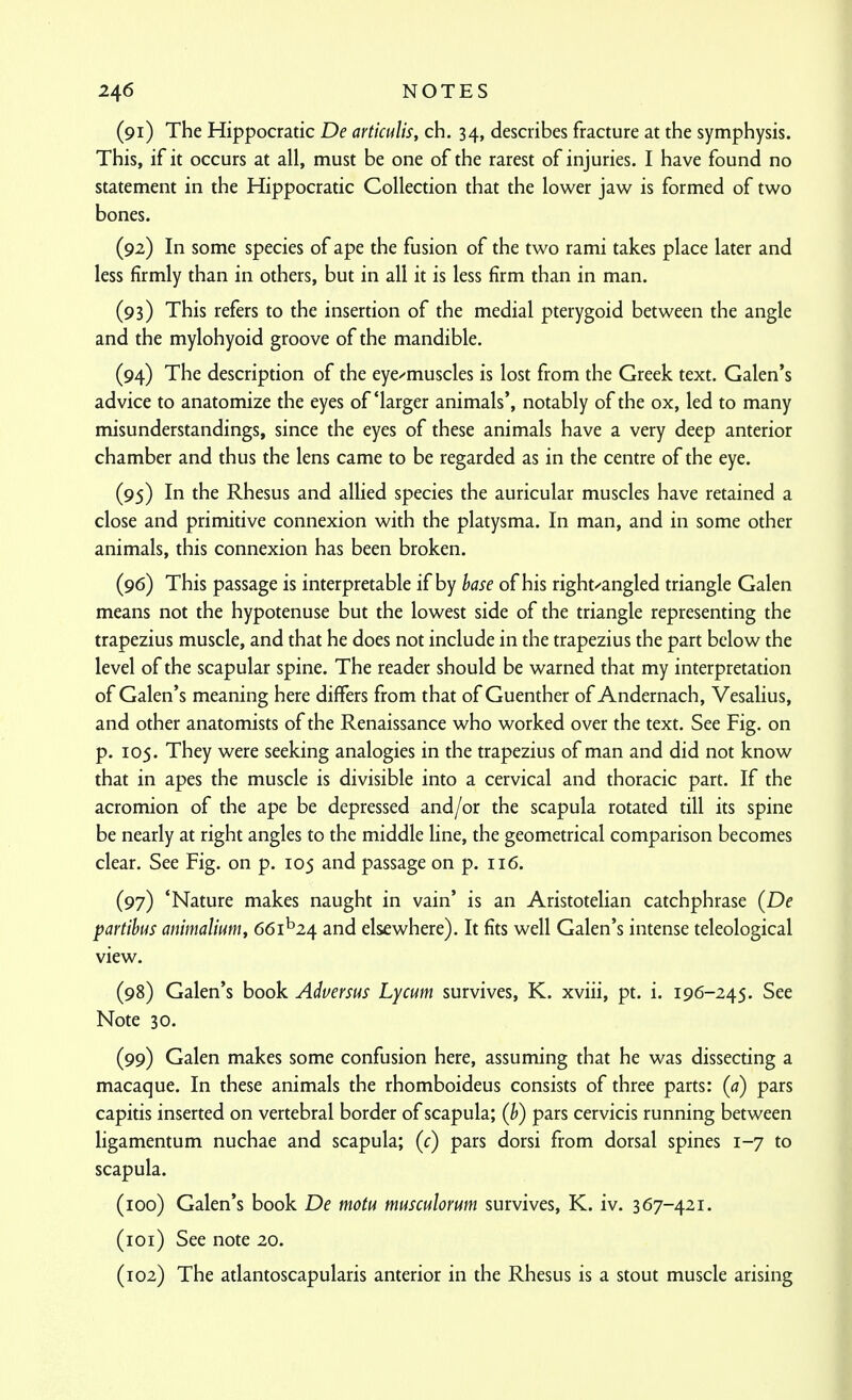 (91) The Hippocratic De articulis, ch. 34, describes fracture at the symphysis. This, if it occurs at all, must be one of the rarest of injuries. I have found no statement in the Hippocratic Collection that the lower jaw is formed of two bones. (92) In some species of ape the fusion of the two rami takes place later and less firmly than in others, but in all it is less firm than in man. (93) This refers to the insertion of the medial pterygoid between the angle and the mylohyoid groove of the mandible. (94) The description of the eye^muscles is lost from the Greek text. Galen's advice to anatomize the eyes of'larger animals', notably of the ox, led to many misunderstandings, since the eyes of these animals have a very deep anterior chamber and thus the lens came to be regarded as in the centre of the eye. (95) In the Rhesus and allied species the auricular muscles have retained a close and primitive connexion with the platysma. In man, and in some other animals, this connexion has been broken. (96) This passage is interpretable if by hase of his right'-angled triangle Galen means not the hypotenuse but the lowest side of the triangle representing the trapezius muscle, and that he does not include in the trapezius the part below the level of the scapular spine. The reader should be warned that my interpretation of Galen's meaning here differs from that of Guenther of Andernach, Vesalius, and other anatomists of the Renaissance who worked over the text. See Fig. on p. 105. They were seeking analogies in the trapezius of man and did not know that in apes the muscle is divisible into a cervical and thoracic part. If the acromion of the ape be depressed and/or the scapula rotated till its spine be nearly at right angles to the middle line, the geometrical comparison becomes clear. See Fig. on p. 105 and passage on p. 116. (97) 'Nature makes naught in vain' is an Aristotelian catchphrase (De partihus anmalium, 661^24 and elsewhere). It fits well Galen's intense teleological view. (98) Galen's book Adversus Lycum survives, K. xviii, pt. i. 196-245. See Note 30. (99) Galen makes some confusion here, assuming that he was dissecting a macaque. In these animals the rhomboideus consists of three parts: (a) pars capitis inserted on vertebral border of scapula; (b) pars cervicis running between ligamentum nuchae and scapula; (c) pars dorsi from dorsal spines 1-7 to scapula. (100) Galen's book De motu musculorum survives, K. iv. 367-421. (101) See note 20. (102) The atlantoscapularis anterior in the Rhesus is a stout muscle arising