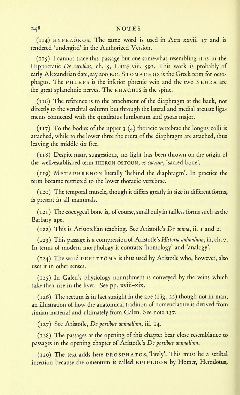 (114) HYPEZOKOS. The same word is used in Acts xxvii. 17 and is rendered 'undergird' in the Authorized Version. (115) I cannot trace this passage but one somewhat resembling it is in the Hippocratic De carnibus, ch. 5, Littre viii. 591. This work is probably of early Alexandrian date, say 200 B.C. Stomachos is the Greek term for oeso^ phagus. The phleps is the inferior phrenic vein and the two neura are the great splanchnic nerves. The rhachis is the spine. (116) The reference is to the attachment of the diaphragm at the back, not directly to the vertebral column but through the lateral and medial arcuate liga/ ments connected with the quadratus lumborum and psoas major. (117) To the bodies of the upper 3 (4) thoracic vertebrae the longus colli is attached, while to the lower three the crura of the diaphragm are attached, thus leaving the middle six free. (118) Despite many suggestions, no light has been thrown on the origin of the well-established term hieron ostoun, os sacrum, 'sacred bone'. (119) Metaphrenon literally 'behind the diaphragm'. In practice the term became restricted to the lower thoracic vertebrae. (120) The temporal muscle, though it differs greatly in size in different forms, is present in all mammals. (121) The coccygeal bone is, of course, small only in tailless forms such as the Barbary ape. (122) This is Aristotelian teaching. See Aristotle's De anima, ii. i and 2. (123) This passage is a compression of Aristode's Historia ammalitm, iii, ch. 7. In terms of modern morphology it contrasts 'homology' and 'analogy'. (124) The word PERiTTOMAis thus used by Aristotle who, however, also uses it in other senses. (125) In Galen's physiology nourishment is conveyed by the veins which take their rise in the liver. See pp. xviii-xix. (126) The rectum is in fact straight in the ape (Fig. 22) though not in man, an illustration of how the anatomical tradition of nomenclature is derived from simian material and ultimately from Galen. See note 137. (127) See Aristotle, De partibus animalium, iii. 14. (128) The passages at the opening of this chapter bear close resemblance to passages in the opening chapter of Aristotle's De partibus animalium. (129) The text adds here prosphatos,'lately'. This must be a scribal insertion because the omentum is called epiploon by Homer, Herodotus,