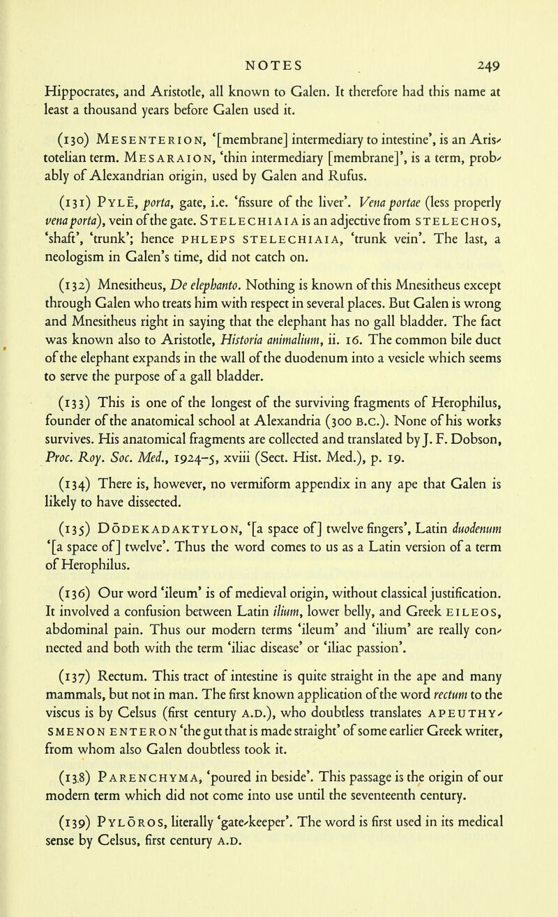 Hippocrates, and Aristotle, all known to Galen. It therefore had this name at least a thousand years before Galen used it. (130) MesentericN, '[membrane] intermediary to intestine', is an Aris^ totelian term. Mesaraion, 'thin intermediary [membrane]', is a term, prob^ ably of Alexandrian origin, used by Galen and Rufus. (131) Pyle, porta, gate, i.e. 'fissure of the liver'. Vena portae (less properly vena porta), vein of the gate. SxELECHiAiAisan adjective from stelechos, 'shaft', 'trunk'; hence phleps stelechiaia, 'trunk vein'. The last, a neologism in Galen's time, did not catch on. (132) Mnesitheus, De elephanto. Nothing is known of this Mnesitheus except through Galen who treats him with respect in several places. But Galen is wrong and Mnesitheus right in saying that the elephant has no gall bladder. The fact was known also to Aristotle, Historia animalium, ii. 16. The common bile duct of the elephant expands in the wall of the duodenum into a vesicle which seems to serve the purpose of a gall bladder. (133) This is one of the longest of the surviving fragments of Herophilus, founder of the anatomical school at Alexandria (300 B.C.). None of his works survives. His anatomical fragments are collected and translated by J. F. Dobson, Proc. Roy. Soc. Med., 1924-5, xviii (Sect. Hist. Med.), p. 19. (134) There is, however, no vermiform appendix in any ape that Galen is likely to have dissected. (135) DoDEKADAKTYLON, *[a Space of] twelve fingers', Latin duodenum '[a space of] twelve'. Thus the word comes to us as a Latin version of a term of Herophilus. (136) Our word 'ileum' is of medieval origin, without classical justification. It involved a confusion between Latin ilium, lower belly, and Greek eileos, abdominal pain. Thus our modern terms 'ileum' and 'ilium' are really cony nected and both with the term 'iliac disease' or 'iliac passion'. (137) Rectum. This tract of intestine is quite straight in the ape and many mammals, but not in man. The first known application of the word rectum to the viscus is by Celsus (first century a.d.), who doubtless translates apeuthy^ SMENON ENTE RON'the gut that is made straight' of some earlier Greek writer, from whom also Galen doubtless took it. (13,8) Parenchyma, 'poured in beside'. This passage is the origin of our modern term which did not come into use until the seventeenth century. (139) Pyloros, literally 'gatekeeper'. The word is first used in its medical sense by Celsus, first century a.d.