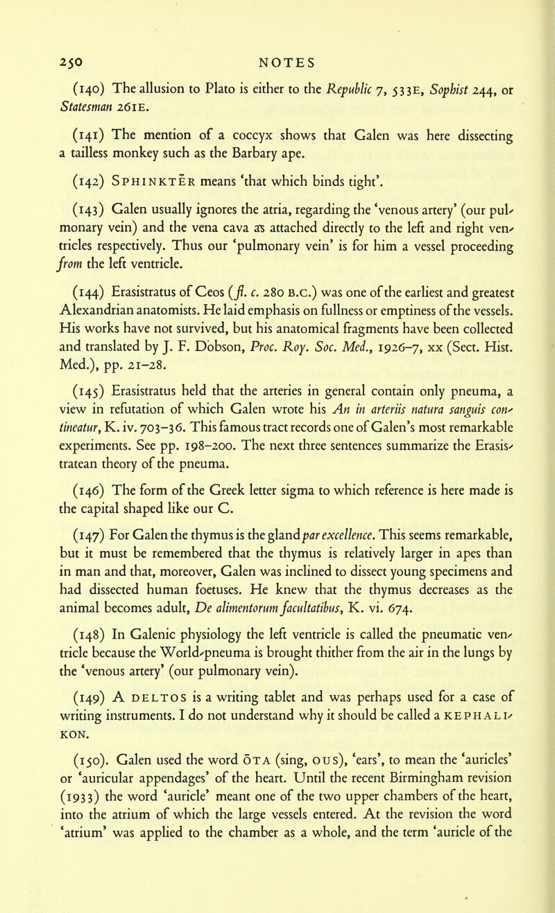(140) The allusion to Plato is either to the Republic 7, 53 3E, Sophist 244, or Statesman 26 ie. (141) The mention of a coccyx shows that Galen was here dissecting a tailless monkey such as the Barbary ape. (142) SphinktEr means 'that which binds tight'. (143) Galen usually ignores the atria, regarding the 'venous artery' (our pul-' monary vein) and the vena cava a^s attached directly to the left and right ven/ tricles respectively. Thus our 'pulmonary vein' is for him a vessel proceeding from the left ventricle. (144) Erasistratus of Ceos (f. c. 280 B.C.) was one of the earliest and greatest Alexandrian anatomists. He laid emphasis on fullness or emptiness of the vessels. His works have not survived, but his anatomical fragments have been collected and translated by J. F. Dbbson, Proc. Roy. Soc. Med., 1926-7, xx (Sect. Hist. Med.), pp. 21-28. (145) Erasistratus held that the arteries in general contain only pneuma, a view in refutation of which Galen wrote his An in arteriis natura sanguis con^ tineatur, K. iv. 703-36. This famous tract records one of Galen's most remarkable experiments. See pp. 198-200. The next three sentences summarize the Erasis/ tratean theory of the pneuma. (146) The form of the Greek letter sigma to which reference is here made is the capital shaped like our C. (147) For Galen the thymus is the gland par excellence. This seems remarkable, but it must be remembered that the thymus is relatively larger in apes than in man and that, moreover, Galen was inclined to dissect young specimens and had dissected human foetuses. He knew that the thymus decreases as the animal becomes adult, De alimentorum facultatibus, K. vi. 674. (148) In Galenic physiology the left ventricle is called the pneumatic ven-^ tricle because the World/pneuma is brought thither from the air in the lungs by the 'venous artery' (our pulmonary vein). (149) A DELTOS is a writing tablet and was perhaps used for a case of writing instruments. I do not understand why it should be called aKEPHALi^ KON. (150) . Galen used the word OTA (sing, ous), 'ears', to mean the 'auricles' or 'auricular appendages' of the heart. Until the recent Birmingham revision (1933) the word 'auricle' meant one of the two upper chambers of the heart, into the atrium of which the large vessels entered. At the revision the word 'atrium' was applied to the chamber as a whole, and the term 'auricle of the