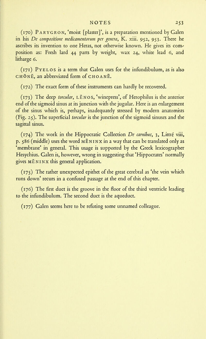 (170) Parygron, 'moist [plaster]', is a preparation mentioned by Galen in his De compositione medicamentorum per genera, K. xiii. 952, 953. There he ascribes its invention to one Heras, not otherwise known. He gives its com/ position as: Fresh lard 44 parts by weight, wax 24, white lead 6, and litharge 6. (171) Pyelos is a term that Galen uses for the infundibulum, as is also CHONE, an abbreviated form of choanE. (172) The exact form of these instruments can hardly be recovered. (173) The deep torcular, lenos, 'winepress', of Herophilus is the anterior end of the sigmoid sinus at its junction with the jugular. Here is an enlargement of the sinus which is, perhaps, inadequately stressed by modern anatomists (Fig. 25). The superficial torcular is the junction of the sigmoid sinuses and the sagittal sinus. (174) The work in the Hippocratic Collection De carnihus, 3, Littre viii, p. 586 (middle) uses the word meniNX in a way that can be translated only as 'membrane' in general. This usage is supported by the Greek lexicographer Hesychius. Galen is, however, wrong in suggesting that 'Hippocrates' normally gives MEN I NX this general application. (175) The rather unexpected epithet of the great cerebral as 'the vein which runs down' recurs in a confused passage at the end of this chapter. (176) The first duct is the groove in the floor of the third ventricle leading to the infundibulum. The second duct is the aqueduct. (177) Galen seems here to be refuting some unnamed colleague.