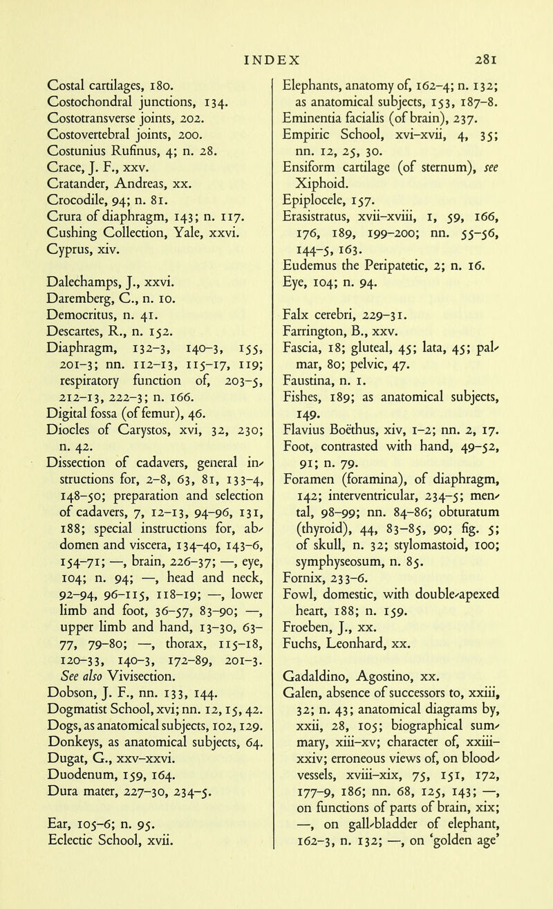 IND Costal cartilages, i8o. Costochondral junctions, 134. Costotransverse joints, 202. Costovertebral joints, 200. Costunius Rufinus, 4; n. 28. Crace, J. F., xxv. Cratander, Andreas, xx. Crocodile, 94; n. 81. Crura of diaphragm, 143; n. 117. Cushing Collection, Yale, xxvi. Cyprus, xiv. Dalechamps, J., xxvi. Daremberg, C, n. 10. Democritus, n. 41. Descartes, R., n. 152. Diaphragm, 132-3, 140-3, 155, 201-3; nn. 112-13, 115-17, 119; respiratory function of, 203-5, 212-13, 222-3; n. 166. Digital fossa (of femur), 46. Diodes of Carystos, xvi, 32, 230; n. 42. Dissection of cadavers, general in/ structions for, 2-8, 63, 81, 133-4, 148-50; preparation and selection of cadavers, 7, 12-13, 94-96, 131, 188; special instructions for, ab/ domen and viscera, 134-40, 143-6, 154-71; —, brain, —, eye, 104; n. 94; —, head and neck, 92-94, 96-115, 118-19; —, lower limb and foot, 36-57, 83-90; —, upper limb and hand, 13-30, 63- 77, 79-80; —, thorax, 115-18, 120-33, 140-3, 172-89, 201-3. See also Vivisection. Dobson, J. F., nn. 133, 144. Dogmatist School, xvi; nn. 12,15, 42. Dogs, as anatomical subjects, 102,129. Donkeys, as anatomical subjects, 64. Dugat, G., xxv-xxvi. Duodenum, 159, 164. Dura mater, 227-30, 234-5. Ear, 105-6; n. 95. Eclectic School, xvii. EX 281 Elephants, anatomy of, 162-4; ^- 132; as anatomical subjects, 153, 187-8. Eminentia facialis (of brain), 237. Empiric School, xvi-xvii, 4, 35; nn. 12, 25, 30. Ensiform cartilage (of sternum), see Xiphoid. Epiplocele, 157. Erasistratus, xvii-xviii, i, 59, 166, 176, 189, 199-200; nn. 55-56, 144-5, 163. Eudemus the Peripatetic, 2; n. 16. Eye, 104; n. 94. Falx cerebri, 229-31. Farrington, B., xxv. Fascia, 18; gluteal, 45; lata, 45; pal/ mar, 80; pelvic, 47. Faustina, n. i. Fishes, 189; as anatomical subjects, 149. Flavius Boethus, xiv, 1-2; nn. 2, 17. Foot, contrasted with hand, 49-52, 91; n. 79. Foramen (foramina), of diaphragm, 142; interventricular, 234-5; ^^^'^ tal, 98-99; nn. 84-86; obturatum (thyroid), 44, 83-85, 90; fig. 5; of skull, n. 32; stylomastoid, 100; symphyseosum, n. 85. Fornix, 233-6. Fowl, domestic, with double/apexed heart, 188; n. 159. Froeben, J., xx. Fuchs, Leonhard, xx. Gadaldino, Agostino, xx. Galen, absence of successors to, xxiii, 32; n. 43; anatomical diagrams by, xxii, 28, 105; biographical sum/ mary, xiii-xv; character of, xxiii- xxiv; erroneous views of, on blood/ vessels, xviii-xix, 75, 151, 172, 177-9, 186; nn. 68, 125, 143; —, on functions of parts of brain, xix; —, on gall/bladder of elephant, 162-3, n- 132; —, on 'golden age'