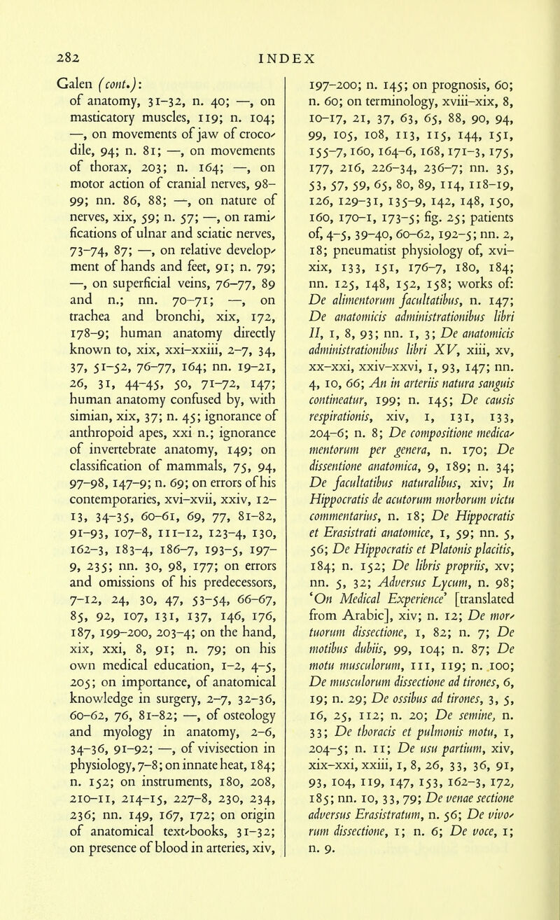 Galen (conU): of anatomy, 31-32, n. 40; —, on masticatory muscles, 119; n. 104; —, on movements of jaw of croco/- dile, 94; n. 81; —, on movements of thorax, 203; n. 164; —, on motor action of cranial nerves, 98- 99; nn. 86, 88; —, on nature of nerves, xix, 59; n. 57; —, on rami/ fications of ulnar and sciatic nerves, 73-74, 87; —, on relative develops' ment of hands and feet, 91; n. 79; —, on superficial veins, 76-77, 89 and n.; nn. 70-71; —, on trachea and bronchi, xix, 172, 178-9; human anatomy directly knov^n to, xix, xxi-xxiii, 2-7, 34, 37, 51-5^. 76-77, 164; nn. 19-21, 26, 31, 44-45, 50, 71-72, 147; human anatomy confused by, with simian, xix, 37; n. 45; ignorance of anthropoid apes, xxi n.; ignorance of invertebrate anatomy, 149; on classification of mammals, 75, 94, 97-98, 147-9; n. 69; on errors of his contemporaries, xvi-xvii, xxiv, 12- 13, 34-35, 60-61, 69, 77, 81-82, 91-93, 107-8, 111-12, 123-4, 130, 162-3, 183-4, 186-7, 193-5, 197- 9, 235; nn. 30, 98, 177; on errors and omissions of his predecessors, 7-12, 24, 30, 47, 53-54, 66-67, 85, 92, 107, 131, 137, 146, 176, 187, 199-200, 203-4; on the hand, xix, xxi, 8, 91; n. 79; on his own medical education, 1-2, 4-5, 205; on importance, of anatomical knowledge in surgery, 2-7, 32-36, 60-62, 76, 81-82; —, of osteology and myology in anatomy, 2-6, 34-36, 91-92; —, of vivisection in physiology, 7-8; on innate heat, 184; n. 152; on instruments, 180, 208, 210-11, 214-15, 227-8, 230, 234, 236; nn. 149, 167, 172; on origin of anatomical text-'books, 31-32; on presence of blood in arteries, xiv, 197-200; n. 145; on prognosis, 60; n. 60; on terminology, xviii-xix, 8, 10-17, 21, 37, 63, 65, 88, 90, 94, 99, 105, 108, 113, 115, 144, 151, 155-7,160, 164-6, 168,171-3, 175, 177, 216, 226-34, 236-7; nn. 35, 53, 57, 59, 65, 80, 89, 114, 118-19, 126, 129-31, 135-9, 142, 148, 150, 160, 170-1, 173-5; fig. 25; patients of, 4-5,39-40, 60-62,192-5; nn. 2, 18; pneumatist physiology of, xvi- xix, 133, 151, 176-7, 180, 184; nn. 125, 148, 152, 158; works of: De alimentorum Jacultatihus, n. 147; De anatomicis administrationihus libri II, I, 8, 93; nn. I, 3; Df anatomicis administrationihus libri XV, xiii, xv, xx-xxi, xxiv-xxvi, i, 93, 147; nn. 4, 10, 66; y4« in arteriis natura sanguis contineatur, 199; n. 145; De causis respirationis, xiv, i, 131, 133, 204-6; n. 8; De compositione medical mentorum per genera, n. 170; De dissentione anatomica, 9, 189; n. 34; De Jacultatihus naturalibus, xiv; In Hippocratis de acutorum morhorum victu commentarius, n. 18; De Hippocratis et Erasistrati anatomice, i, 59; nn. 5, 56; De Hippocratis et Platonisplacitis, 184; n. 152; De lihris propriis, xv; nn. 5, 32; Adversus Lycum, n. 98; '0« Medical Experience' [translated from Arabic], xiv; n. 12; De mor^^ tuorum dissectione, 1, 82; n. 7; De motibus dubiis, 99, 104; n. 87; De motu musculorum, iii, 119; n. 100; De musculorum dissectione ad tirones, 6, 19; n. 29; De ossihus ad tirones, 3,5, 16, 25, 112; n. 20; De semine, n. 33; De thoracis et pulmonis motu, i, 204-5; n. 11; De usu partium, xiv, xix-xxi, xxiii, i, 8, 26, 33, 36, 91, 93, 104, 119, 147, 153, 162-3, 172. 185; nn. 10, 33, 79; De venae sectione adversus Erasistratum, n. 56; De vivo^ rum dissectione, i; n. 6; De voce, i; n. 9.