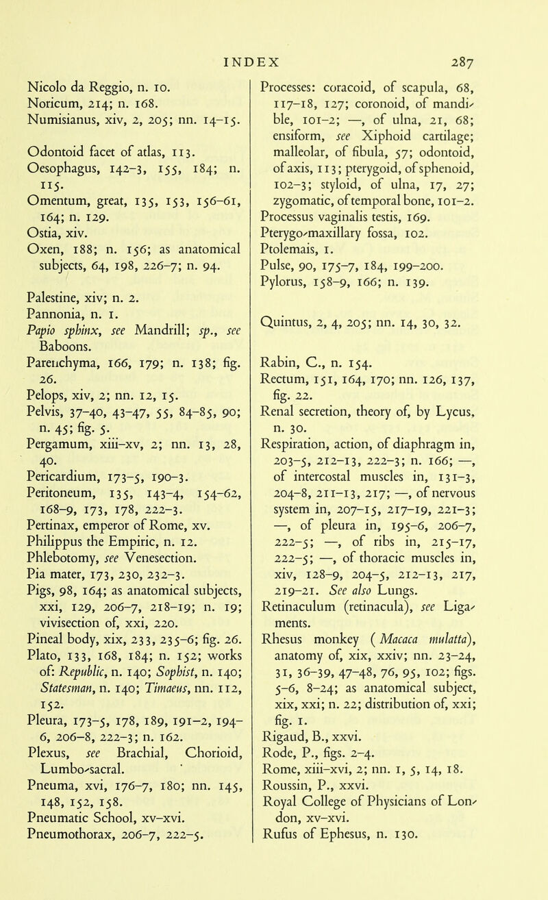 Nicolo da Reggio, n. lo. Noricum, 214; n. 168. Numisianus, xiv, 2, 205; nn. 14-15. Odontoid facet of atlas, 113. Oesophagus, 142-3, 155, 184; n. 115. Omentum, great, 135, 153, 156-61, 164; n. 129. Ostia, xiv. Oxen, 188; n. 156; as anatomical subjects, 64, 198, 2i6-^\ n. 94. Palestine, xiv; n. 2. Pannonia, n. i. Pa^io sphinx, see Mandrill; sp., see Baboons. Parenchyma, 166, 179; n. 138; fig. 26. Pelops, xiv, 2; nn. 12, 15. Pelvis, 37-40» 43-47, 55» 84-85, 90; n. 45; fig. 5. Pergamum, xiii-xv, 2; nn. 13, 28, 40. Pericardium, 173-5, 190-3. Peritoneum, 135, 143-4, 154-62, 168-9, 173, 178, 222-3. Perdnax, emperor of Rome, xv. Philippus the Empiric, n. 12. Phlebotomy, see Venesection. Pia mater, 173, 230, 232-3. Pigs, 98, 164; as anatomical subjects, xxi, 129, 206-7, 218-19; n. 19; vivisection of, xxi, 220. Pineal body, xix, 233, 235-6; fig. 26. Plato, 133, 168, 184; n. 152; works of: Republic, n. 140; Sophist, n. 140; Statesman, n. 140; Timaeus, nn. 112, 152. Pleura, 173-5, 178, 189, 191-2, 194- 6, 206-8, 222-3; n. 162. Plexus, see Brachial, Chorioid, Lumbo'-sacral. Pneuma, xvi, 176-7, 180; nn. 145, 148, 152, 158. Pneumatic School, xv-xvi. Pneumothorax, 206-7, 222-5. INDEX 287 Processes: coracoid, of scapula, 68, 117-18, 127; coronoid, of mandi^- ble, 101-2; —, of ulna, 21, 68; ensiform, see Xiphoid cartilage; malleolar, of fibula, 57; odontoid, of axis, 113; pterygoid, of sphenoid, 102-3; styloid, of ulna, 17, 27; zygomatic, of temporal bone, 101-2. Processus vaginalis testis, 169. Pterygo^maxillary fossa, 102. Ptolemais, i. Pulse, 90, 175-7, 184, 199-200. Pylorus, 158-9, 166; n. 139. Quintus, 2, 4, 205; nn. 14, 30, 32. Rabin, C, n. 154. Rectum, 151, 164, 170; nn. 126, 137, fig. 22. Renal secretion, theory of, by Lycus, n. 30. Respiration, action, of diaphragm in, 203- 5, 212-13, 222-3; n. 166; —, of intercostal muscles in, 131-3, 204- 8, 211-13, 217; —, of nervous system in, 207-15, 217-19, 221-3; —, of pleura in, 195-6, 206-7, 222-5; —, bs in, 215-17, 222-5; —, thoracic muscles in, xiv, 128-9, 204-5, 212-13, 217, 219-21. See also Lungs. Retinaculum (retinacula), see Liga^ ments. Rhesus monkey (Macaca mulatta), anatomy of, xix, xxiv; nn. 23-24, 31, 36-39, 47-48, 76, 95, 102; figs. 5-6, 8-24; as anatomical subject, xix, xxi; n. 22; distribution of, xxi; fig. I. Rigaud, B., xxvi. Rode, P., figs. 2-4. Rome, xiii-xvi, 2; nn. i, 5, 14, 18. Roussin, P., xxvi. Royal College of Physicians of Lon-' don, xv-xvi. Rufus of Ephesus, n. 130.