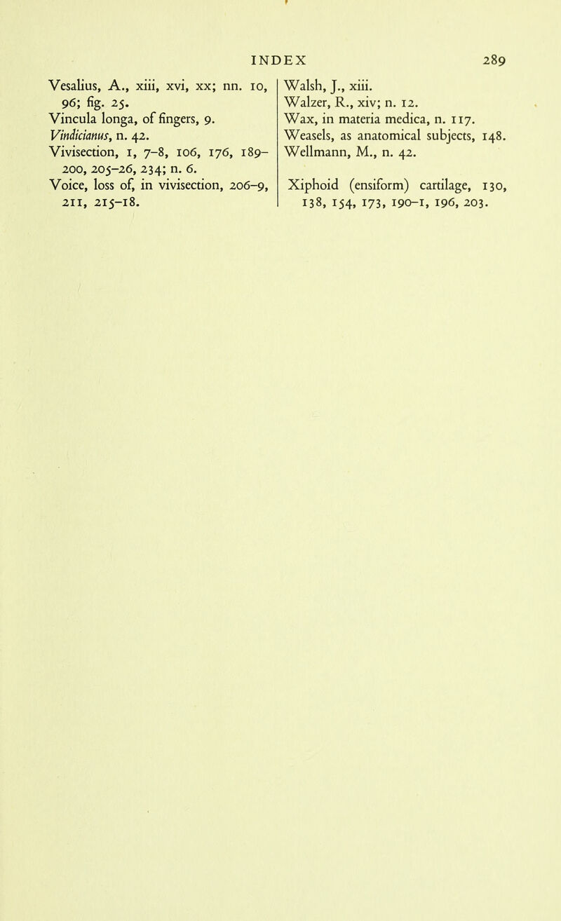 Vesalius, A., xiii, xvi, xx; nn. lo, 96; fig. 25. Vincula longa, of fingers, 9. Vindiciams, n. 42. Vivisection, i, 7-8, 106, 176, 189- 200, 205-26, 234; n. 6. Voice, loss of, in vivisection, 206-9, Walsh, J., xiii. Walzer, R., xiv; n. 12. Wax, in materia medica, n. 117. Weasels, as anatomical subjects, 148. Wellmann, M., n. 42. Xiphoid (ensiform) cartilage, 130,