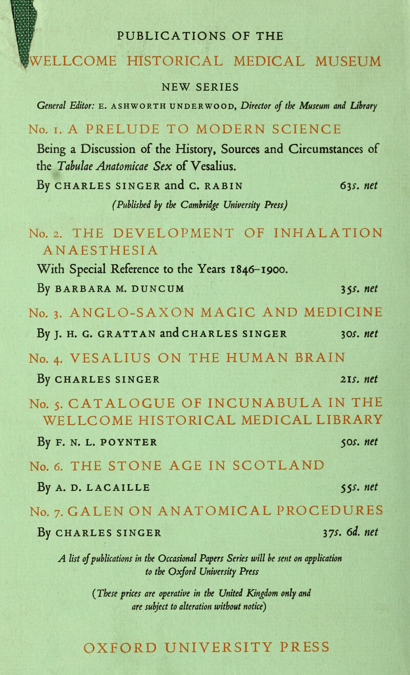 PUBLICATIONS OF THE WELLCOME HISTORICAL MEDICAL MUSEUM NEW SERIES General Editor: e. ashworth underwood, Director of the Museum and Library No, I. A PRELUDE TO MODERN SCIENCE Being a Discussion of the History, Sources and Circumstances of the Tabulae Anatomicae Sex of Vesalius. By CHARLES SINGER and c. RABIN 63^. net (Published by the Cambridge University Press) No. 2. THE DEVELOPMENT OF INHALATION ANAESTHESIA With Special Reference to the Years 1846-1900. By BARBARA M. DUNCUM 35/. net No. 3. ANGLO-SAXON MAGIC AND MEDICINE By J. H. G. GRATTAN and CHARLES SINGER 30^. net No. 4. VESALIUS ON THE HUMAN BRAIN By CHARLES SINGER net No. 5. CATALOGUE OF INCUNABULA IN THE WELLCOME HISTORICAL MEDICAL LIBRARY By F. N. L. POYNTER 50i. net No. 6. THE STONE AGE IN SCOTLAND By A. D. LACAiLLE 55^. net No. 7. GALEN ON ANATOMICAL PROCEDURES By CHARLES SINGER 37^- net A list of publications in the Occasional Papers Series will be sent on application to the Oxford University Press {These prices are operative in the United Kingdom only and are subject to alteration without notice) OXFORD UNIVERSITY PRESS
