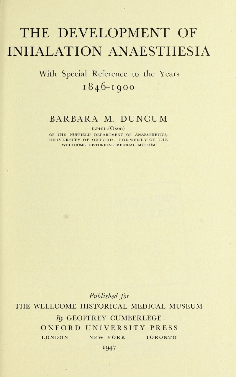 THE DEVELOPMENT OF INHALATION ANAESTHESIA With Special Reference to the Years I 846-I 900 BARBARA M. DUNCUM d.phil. (Oxon) OF THE NUFFIELD DEPARTMENT OF ANAESTHETICS, UNIVERSITY OF OXFORD : FORMERLY OF THE WELLCOME HISTORICAL MEDICAL MUSEUM Published for THE WELLCOME HISTORICAL MEDICAL MUSEUM By GEOFFREY CUMBERLEGE OXFORD UNIVERSITY PRESS LONDON NEW YORK TORONTO 1947