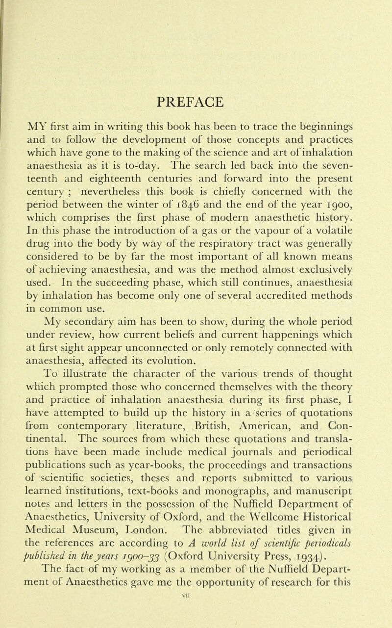 PREFACE MY first aim in writing this book has been to trace the beginnings and to follow the development of those concepts and practices which have gone to the making of the science and art of inhalation anaesthesia as it is to-day. The search led back into the seven- teenth and eighteenth centuries and forward into the present century ; nevertheless this book is chiefly concerned with the period between the winter of 1846 and the end of the year 1900, which comprises the first phase of modern anaesthetic history. In this phase the introduction of a gas or the vapour of a volatile drug into the body by way of the respiratory tract was generally considered to be by far the most important of all known means of achieving anaesthesia, and was the method almost exclusively used. In the succeeding phase, which still continues, anaesthesia by inhalation has become only one of several accredited methods in common use. My secondary aim has been to show, during the whole period under review, how current beliefs and current happenings which at first sight appear unconnected or only remotely connected with anaesthesia, affected its evolution. To illustrate the character of the various trends of thought which prompted those who concerned themselves with the theory and practice of inhalation anaesthesia during its first phase, I have attempted to build up the history in a series of quotations from contemporary literature, British, American, and Con- tinental. The sources from which these quotations and transla- tions have been made include medical journals and periodical publications such as year-books, the proceedings and transactions of scientific societies, theses and reports submitted to various learned institutions, text-books and monographs, and manuscript notes and letters in the possession of the Nuffield Department of Anaesthetics, University of Oxford, and the Wellcome Historical Medical Museum, London. The abbreviated titles given in the references are according to A world list of scientific periodicals published in the years 1900-33 (Oxford University Press, 1934). The fact of my working as a member of the Nuffield Depart- ment of Anaesthetics gave me the opportunity of research for this