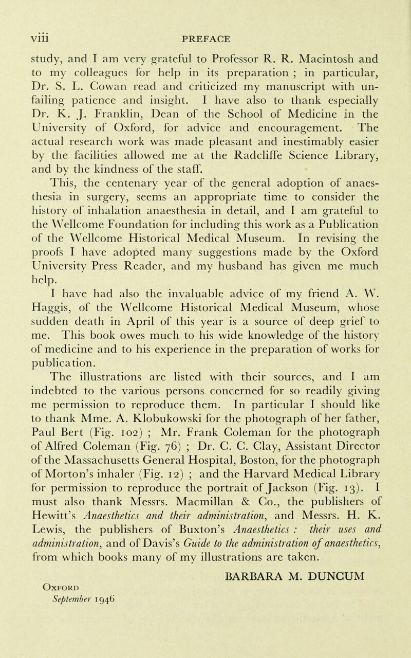 study, and I am very grateful to Professor R. R. Macintosh and to my colleagues for help in its preparation ; in particular, Dr. S. L. Cowan read and criticized my manuscript with un- failing patience and insight. I have also to thank especially Dr. K. J. Franklin, Dean of the School of Medicine in the University of Oxford, for advice and encouragement. The actual research work was made pleasant and inestimably easier by the facilities allowed me at the Radcliffe Science Library, and by the kindness of the staff. This, the centenary year of the general adoption of anaes- thesia in surgery, seems an appropriate time to consider the history of inhalation anaesthesia in detail, and I am grateful to the Wellcome Foundation for including this work as a Publication of the Wellcome Historical Medical Museum. In revising the proofs I have adopted many suggestions made by the Oxford University Press Reader, and my husband has given me much help. I have had also the invaluable advice of my friend A. W. Haggis, of the Wellcome Historical Medical Museum, whose sudden death in April of this year is a source of deep grief to me. This book owes much to his wide knowledge of the history of medicine and to his experience in the preparation of works for publication. The illustrations are listed with their sources, and I am indebted to the various persons concerned for so readily giving me permission to reproduce them. In particular I should like to thank Mme. A. Klobukowski for the photograph of her father, Paul Bert (Fig. 102) ; Mr. Frank Coleman for the photograph of Alfred Coleman (Fig. 76) ; Dr. C. C. Clay, Assistant Director of the Massachusetts General Hospital, Boston, for the photograph of Morton's inhaler (Fig. 12) ; and the Harvard Medical Library for permission to reproduce the portrait of Jackson (Fig. 13). I must also thank Messrs. Macmillan & Co., the publishers of Hewitt's Anaesthetics and their administration, and Messrs. H. K. Lewis, the publishers of Buxton's Anaesthetics : their uses and administration, and of Davis's Guide to the administration of anaesthetics, from which books many of my illustrations are taken. BARBARA M. DUNCUM Oxford September 1946