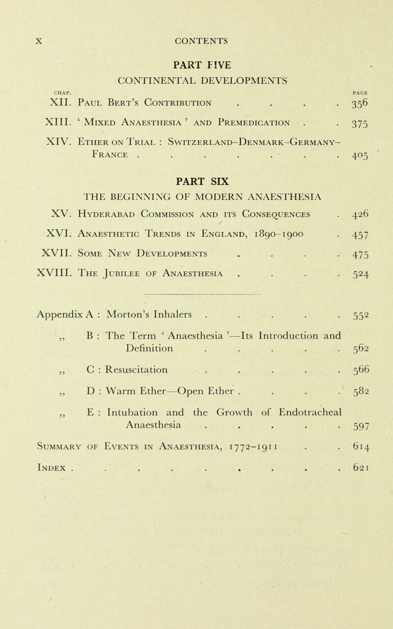 PART FIVE CONTINENTAL DEVELOPMENTS CHAP. PAGE XII. Paul Bert's Contribution .... 356 XIII. ' Mixed Anaesthesia ' and Premedication . -375 XIV. Ether on Trial : Switzerland-Denmark-Germany- France . . . . . - . 405 PART SIX THE BEGINNING OF MODERN ANAESTHESIA XV. Hyderabad Commission and its Consequences . 426 XVI. Anaesthetic Trends in England, 1890-1900 . 457 XVII. Some New Developments .... 475 XVIII. The Jubilee of Anaesthesia .... 524 Appendix A : Morton's Inhalers ..... 552 „ B : The Term c Anaesthesia '—Its Introduction and Definition ..... 562 „ C : Resuscitation ..... 566 „ D : Warm Ether—Open Ether .... 582 „ E : Intubation and the Growth of Endotracheal Anaesthesia ..... 597 Summary of Events in Anaesthesia, 1772-1911 . . 614 Index . . , . . . . . .621