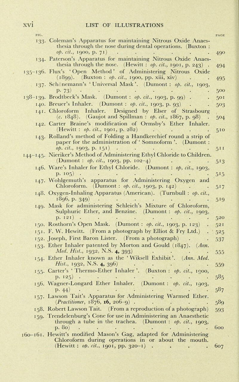 FIG. PAGE 133. Coleman's Apparatus for maintaining Nitrous Oxide Anaes- thesia through the nose during dental operations. (Buxton : op. cit., 1900, p. 71) . . . . . 490 134. Paterson's Apparatus for maintaining Nitrous Oxide Anaes- thesia through the nose. (Hewitt : op. cit., 1901, p. 243) . 494 135-136. Flux's 'Open Method' of Administering Nitrous Oxide (1899). (Buxton : op. cit., 1900, pp. xiii, xiv) . . 495 137. Schcnemann's ' Universal Mask'. (Dumont : op. cit., 1903, P- 73) .500 138-139. Brodtbeck's Mask. (Dumont : op. cit., 1903, p. 99) . .501 140. Breuer's Inhaler. (Dumont : op. cit., 1903, p. 93) . . 503 141. Chloroform Inhaler. Designed by Elser of Strasbourg (c. 1848). (Gaujot and Spillman : op. cit., 1867, p. 98) . 504 142. Carter Braine's modification of Ormsby's Ether Inhaler. (Hewitt : op. cit., 1901, p. 282) . . . 510 143. Rolland's method of Folding a Handkerchief round a strip of paper for the administration of' Somnoform '. (Dumont : op. cit., 1903, p. 151) . . . • • 511 144-145. Nieriker's Method of Administering Ethyl Chloride to Children. (Dumont : op. cit., 1903, pp. 102-4) • • 5*3 146. Ware's Inhaler for Ethyl Chloride. (Dumont : op, cit., 1903, p. 105) . • • • • ■ • 5l5 147. Wohlgemuth's apparatus for Administering Oxygen and Chloroform. (Dumont: op. cit., 1903, p. 142) . . 517 148. Oxygen-Inhaling Apparatus (American). (Turnbull : op. cit., 1896, p. 349) 519 149. Mask for administering Schleich's Mixture of Chloroform, Sulphuric Ether, and Benzine. (Dumont : op. cit., 1903, p. 121) . ...... 520 150. Rosthorn's Open Mask. (Dumont : op. cit., 1903, p. 123) > 521 151. F. W. Hewitt. (From a photograph by Elliot & Fry Ltd.) . 525 152. Joseph, First Baron Lister. (From a photograph) . . 537 153. Ether Inhaler patented by Morton and Gould (1847). (Ann. Med. Hist., 1932, N.S. 4, 393) . . . -555 154. Ether Inhaler known as the ' Wiksell Exhibit'. (Ann. Med. Hist., 1932, N.S. 4, 396) . . . .559 155. Carter's ' Thermo-Ether Inhaler'. (Buxton : op. cit., 1900, P- 125) .585 156. Wagner-Longard Ether Inhaler. (Dumont : op. cit., 1903, p. 44) . . . . . . . . 587 157. Lawson Tait's Apparatus for Administering Warmed Ether. (Practitioner, 1876, 16, 206-9) ..... 589 158. Robert Lawson Tait. (From a reproduction of a photograph) 593 159. Trendelenburg's Cone for use in Administering an Anaesthetic through a tube in the trachea. (Dumont : op. cit., 1903, p. 80) . . . . . . . . 600 160-161. Hewitt's modified Mason's Gag, adapted for Administering Chloroform during operations in or about the mouth. (Hewitt : op. cit., 1901, pp. 320-1) . . . . 607