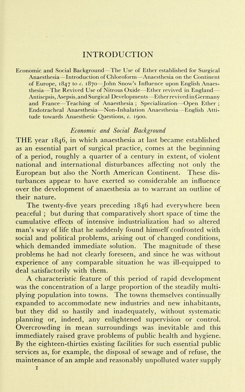 Economic and Social Background—The Use of Ether established for Surgical Anaesthesia—Introduction of Chloroform—Anaesthesia on the Continent of Europe, 1847 to c. 1870—John Snow's Influence upon English Anaes- thesia—The Revived Use of Nitrous Oxide—Ether revived in England— Antisepsis, Asepsis, and Surgical Developments—Ether revived irt Germany and France—Teaching of Anaesthesia ; Specialization—Open Ether ; Endotracheal Anaesthesia—Non-Inhalation Anaesthesia—English Atti- tude towards Anaesthetic Questions, c. 1900. Economic and Social Background THE year 1846, in which anaesthesia at last became established as an essential part of surgical practice, comes at the beginning of a period, roughly a quarter of a century in extent, of violent national and international disturbances affecting not only the European but also the North American Continent. These dis- turbances appear to have exerted so considerable an influence over the development of anaesthesia as to warrant an outline of their nature. The twenty-five years preceding 1846 had everywhere been peaceful ; but during that comparatively short space of time the cumulative effects of intensive industrialization had so altered man's way of life that he suddenly found himself confronted with social and political problems, arising out of changed conditions, which demanded immediate solution. The magnitude of these problems he had not clearly foreseen, and since he was without experience of any comparable situation he was ill-equipped to deal satisfactorily with them. A characteristic feature of this period of rapid development was the concentration of a large proportion of the steadily multi- plying population into towns. The towns themselves continually expanded to accommodate new industries and new inhabitants, but they did so hastily and inadequately, without systematic planning or, indeed, any enlightened supervision or control. Overcrowding in mean surroundings was inevitable and this immediately raised grave problems of public health and hygiene. By the eighteen-thirties existing facilities for such essential public services as, for example, the disposal of sewage and of refuse, the maintenance of an ample and reasonably unpolluted water supply