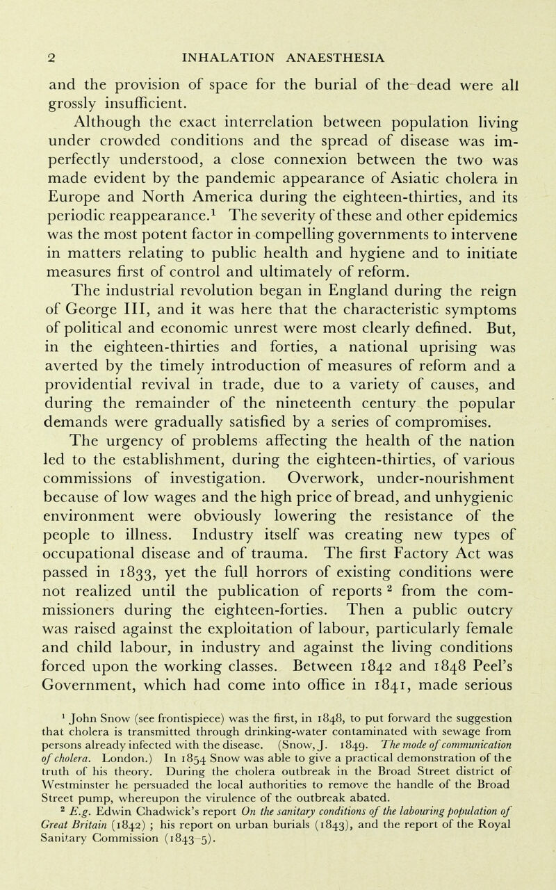 and the provision of space for the burial of the-dead were all grossly insufficient. Although the exact interrelation between population living under crowded conditions and the spread of disease was im- perfectly understood, a close connexion between the two was made evident by the pandemic appearance of Asiatic cholera in Europe and North America during the eighteen-thirties, and its periodic reappearance.1 The severity of these and other epidemics was the most potent factor in compelling governments to intervene in matters relating to public health and hygiene and to initiate measures first of control and ultimately of reform. The industrial revolution began in England during the reign of George III, and it was here that the characteristic symptoms of political and economic unrest were most clearly defined. But, in the eighteen-thirties and forties, a national uprising was averted by the timely introduction of measures of reform and a providential revival in trade, due to a variety of causes, and during the remainder of the nineteenth century the popular demands were gradually satisfied by a series of compromises. The urgency of problems affecting the health of the nation led to the establishment, during the eighteen-thirties, of various commissions of investigation. Overwork, under-nourishment because of low wages and the high price of bread, and unhygienic environment were obviously lowering the resistance of the people to illness. Industry itself was creating new types of occupational disease and of trauma. The first Factory Act was passed in 1833, yet the full horrors of existing conditions were not realized until the publication of reports 2 from the com- missioners during the eighteen-forties. Then a public outcry was raised against the exploitation of labour, particularly female and child labour, in industry and against the living conditions forced upon the working classes. Between 1842 and 1848 Peel's Government, which had come into office in 1841, made serious 1 John Snow (see frontispiece) was the first, in 1848, to put forward the suggestion that cholera is transmitted through drinking-water contaminated with sewage from persons already infected with the disease. (Snow, J. 1849. The mode of communication of cholera. London.) In 1854 Snow was able to give a practical demonstration of the truth of his theory. During the cholera outbreak in the Broad Street district of Westminster he persuaded the local authorities to remove the handle of the Broad Street pump, whereupon the virulence of the outbreak abated. 2 E.g. Edwin Chadwick's report On the sanitary conditions of the labouring population of Great Britain (1842) ; his report on urban burials (1843), and the report of the Royal Sanitary Commission (1843-5).