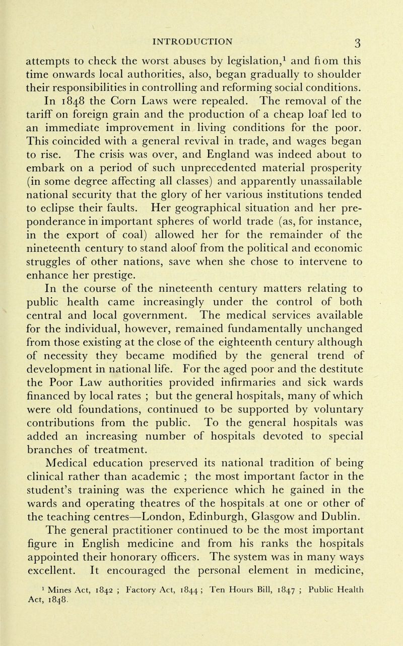 attempts to check the worst abuses by legislation,1 and fiom this time onwards local authorities, also, began gradually to shoulder their responsibilities in controlling and reforming social conditions. In 1848 the Corn Laws were repealed. The removal of the tariff on foreign grain and the production of a cheap loaf led to an immediate improvement in living conditions for the poor. This coincided with a general revival in trade, and wages began to rise. The crisis was over, and England was indeed about to embark on a period of such unprecedented material prosperity (in some degree affecting all classes) and apparently unassailable national security that the glory of her various institutions tended to eclipse their faults. Her geographical situation and her pre- ponderance in important spheres of world trade (as, for instance, in the export of coal) allowed her for the remainder of the nineteenth century to stand aloof from the political and economic struggles of other nations, save when she chose to intervene to enhance her prestige. In the course of the nineteenth century matters relating to public health came increasingly under the control of both central and local government. The medical services available for the individual, however, remained fundamentally unchanged from those existing at the close of the eighteenth century although of necessity they became modified by the general trend of development in national life. For the aged poor and the destitute the Poor Law authorities provided infirmaries and sick wards financed by local rates ; but the general hospitals, many of which were old foundations, continued to be supported by voluntary contributions from the public. To the general hospitals was added an increasing number of hospitals devoted to special branches of treatment. Medical education preserved its national tradition of being clinical rather than academic ; the most important factor in the student's training was the experience which he gained in the wards and operating theatres of the hospitals at one or other of the teaching centres—London, Edinburgh, Glasgow and Dublin. The general practitioner continued to be the most important figure in English medicine and from his ranks the hospitals appointed their honorary officers. The system was in many ways excellent. It encouraged the personal element in medicine, 1 Mines Act, 1842 ; Factory Act, 1844; Ten Hours Bill, 1847 ; Public Health Act, 1848.