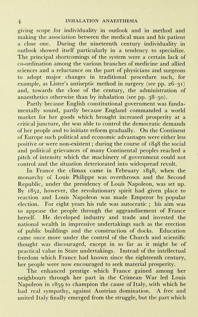 giving scope for individuality in outlook and in method and making the association between the medical man and his patient a close one. During the nineteenth century individuality in outlook showed itself particularly in a tendency to specialize. The principal shortcomings of the system were a certain lack of co-ordination among the various branches of medicine and allied sciences and a reluctance on the part of physicians and surgeons to adopt major changes in traditional procedure such, for example, as Lister's antiseptic method in surgery (see pp. 26-31) and, towards the close of the century, the administration of anaesthetics otherwise than by inhalation (see pp. 38-50). Partly because English constitutional government was funda- mentally sound, partly because England commanded a world market for her goods which brought increased prosperity at a critical juncture, she was able to control the democratic demands of her people and to initiate reform gradually. On the Continent of Europe such political and economic advantages were either less positive or were non-existent; during the course of 1848 the social and political grievances of many Continental peoples reached a pitch of intensity which the machinery of government could not control and the situation deteriorated into widespread revolt. In France the climax came in February 1848, when the monarchy of Louis Philippe was overthrown and the Second Republic, under the presidency of Louis Napoleon, was set up. By 1852, however, the revolutionary spirit had given place to reaction and Louis Napoleon was made Emperor by popular election. For eight years his rule was autocratic ; his aim was to appease the people through the aggrandisement of France herself. He developed industry and trade and invested the national wealth in impressive undertakings such as the erection of public buildings and the construction of docks. Education came once more under the control of the Church and scientific thought was discouraged, except in so far as it might be of practical value in State undertakings. Instead of the intellectual freedom which France had known since the eighteenth century, her people were now encouraged to seek material prosperity. The enhanced prestige which France gained among her neighbours through her part in the Crimean War led Louis Napoleon in 1859 to champion the cause of Italy, with which he had real sympathy, against Austrian domination. A free and united Italy finally emerged from the struggle, but the part which