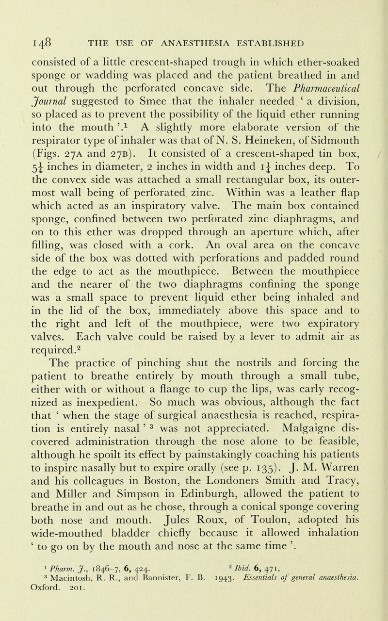 consisted of a little crescent-shaped trough in which ether-soaked sponge or wadding was placed and the patient breathed in and out through the perforated concave side. The Pharmaceutical Journal suggested to Smee that the inhaler needed ' a division, so placed as to prevent the possibility of the liquid ether running into the mouth \l A slightly more elaborate version of the respirator type of inhaler was that of N. S. Heineken, of Sidmouth (Figs. 27A and 27B). It consisted of a crescent-shaped tin box, 5\ inches in diameter, 2 inches in width and 1 \ inches deep. To the convex side was attached a small rectangular box, its outer- most wall being of perforated zinc. Within was a leather flap which acted as an inspiratory valve. The main box contained sponge, confined between two perforated zinc diaphragms, and on to this ether was dropped through an aperture which, after filling, was closed with a cork. An oval area on the concave side of the box was dotted with perforations and padded round the edge to act as the mouthpiece. Between the mouthpiece and the nearer of the two diaphragms confining the sponge was a small space to prevent liquid ether being inhaled and in the lid of the box, immediately above this space and to the right and left of the mouthpiece, were two expiratory valves. Each valve could be raised by a lever to admit air as required.2 The practice of pinching shut the nostrils and forcing the patient to breathe entirely by mouth through a small tube, either with or without a flange to cup the lips, was early recog- nized as inexpedient. So much was obvious, although the fact that ' when the stage of surgical anaesthesia is reached, respira- tion is entirely nasal ' 3 was not appreciated. Malgaigne dis- covered administration through the nose alone to be feasible, although he spoilt its effect by painstakingly coaching his patients to inspire nasally but to expire orally (see p. 135). J. M. Warren and his colleagues in Boston, the Londoners Smith and Tracy, and Miller and Simpson in Edinburgh, allowed the patient to breathe in and out as he chose, through a conical sponge covering both nose and mouth. Jules Roux, of Toulon, adopted his wide-mouthed bladder chiefly because it allowed inhalation ' to go on by the mouth and nose at the same time '. 1 Pharm. J., 1846-7, 6, 424. 2 Ibid. 6, 471, 3 Macintosh, R. R., and Bannister, F. B. 1943. Essentials of general anaesthesia. Oxford. 201.