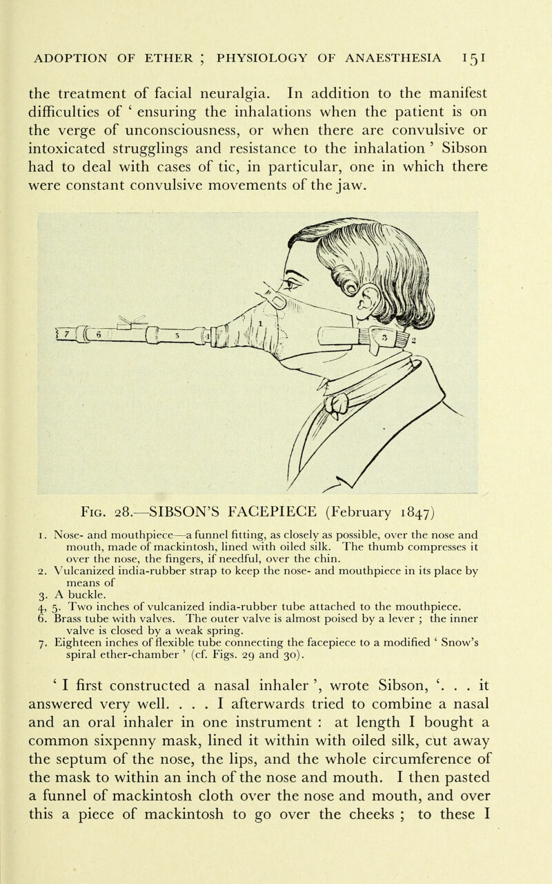 the treatment of facial neuralgia. In addition to the manifest difficulties of ' ensuring the inhalations when the patient is on the verge of unconsciousness, or when there are convulsive or intoxicated strugglings and resistance to the inhalation 5 Sibson had to deal with cases of tic, in particular, one in which there were constant convulsive movements of the jaw. Fig. 28.—SIBSON'S FACEPIEGE (February 1847) 1. Nose- and mouthpiece—a funnel fitting, as closely as possible, over the nose and mouth, made of mackintosh, lined with oiled silk. The thumb compresses it over the nose, the fingers, if needful, over the chin. 2. Vulcanized india-rubber strap to keep the nose- and mouthpiece in its place by means of 3. A buckle. 4. 5. Two inches of vulcanized india-rubber tube attached to the mouthpiece. 6. Brass tube with valves. The outer valve is almost poised by a lever ; the inner valve is closed by a weak spring. 7. Eighteen inches of flexible tube connecting the facepiece to a modified ' Snow's spiral ether-chamber ' (cf. Figs. 29 and 30). ' I first constructed a nasal inhaler ', wrote Sibson, . . it answered very well. ... I afterwards tried to combine a nasal and an oral inhaler in one instrument : at length I bought a common sixpenny mask, lined it within with oiled silk, cut away the septum of the nose, the lips, and the whole circumference of the mask to within an inch of the nose and mouth. I then pasted a funnel of mackintosh cloth over the nose and mouth, and over this a piece of mackintosh to go over the cheeks ; to these I