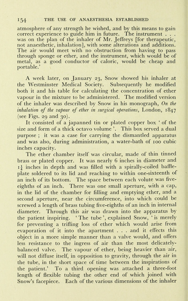 atmosphere of any strength he wished, and by this means to gain correct experience to guide him in future. The instrument . . . was on the plan of the inhaler of Mr. Jeffreys [for therapeutic, not anaesthetic, inhalation], with some alterations and additions. The air would meet with no obstruction from having to pass through sponge or ether, and the instrument, which would be of metal, as a good conductor of caloric, would be cheap and portable.' A week later, on January 23, Snow showed his inhaler at the Westminster Medical Society. Subsequently he modified both it and his table for calculating the concentration of ether vapour in the mixture to be administered. The modified version of the inhaler was described by Snow in his monograph, On the inhalation of the vapour of ether in surgical operations, London, 1847 (see Figs. 29 and 30). It consisted of a japanned tin or plated copper box ' of the size and form of a thick octavo volume '. This box served a dual purpose ; it was a case for carrying the dismantled apparatus and was also, during administration, a water-bath of 100 cubic inches capacity. The ether chamber itself was circular, made of thin tinned brass or plated copper. It was nearly 6 inches in diameter and 1J inches in depth and was filled with a spirally-coiled baffle- plate soldered to its lid and reaching to within one-sixteenth of an inch of its bottom. The space between each volute was five- eighths of an inch. There was one small aperture, with a cap, in the lid of the chamber for filling and emptying ether, and a second aperture, near the circumference, into which could be screwed a length of brass tubing five-eighths of an inch in internal diameter. Through this air was drawn into the apparatus by the patient inspiring. ' The tube ', explained Snow, ' is merely for preventing a trifling loss of ether which would arise from evaporation of it into the apartment . . . and it effects this object in a more simple manner than a valve would, and offers less resistance to the ingress of air than the most delicately- balanced valve. The vapour of ether, being heavier than air, will not diffuse itself, in opposition to gravity, through the air in the tube, in the short space of time between the inspirations of the patient.' To a third opening was attached a three-foot length of flexible tubing the other end of which joined with Snow's facepiece. Each of the various dimensions of the inhaler