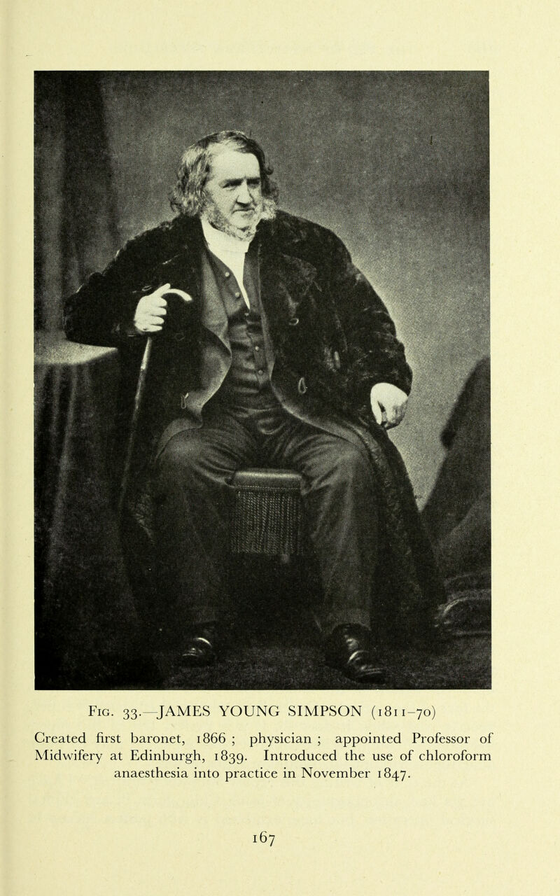 Fig. 33.—JAMES YOUNG SIMPSON (1811-70) Created first baronet, 1866 ; physician ; appointed Professor of Midwifery at Edinburgh, 1839. Introduced the use of chloroform anaesthesia into practice in November 1847.