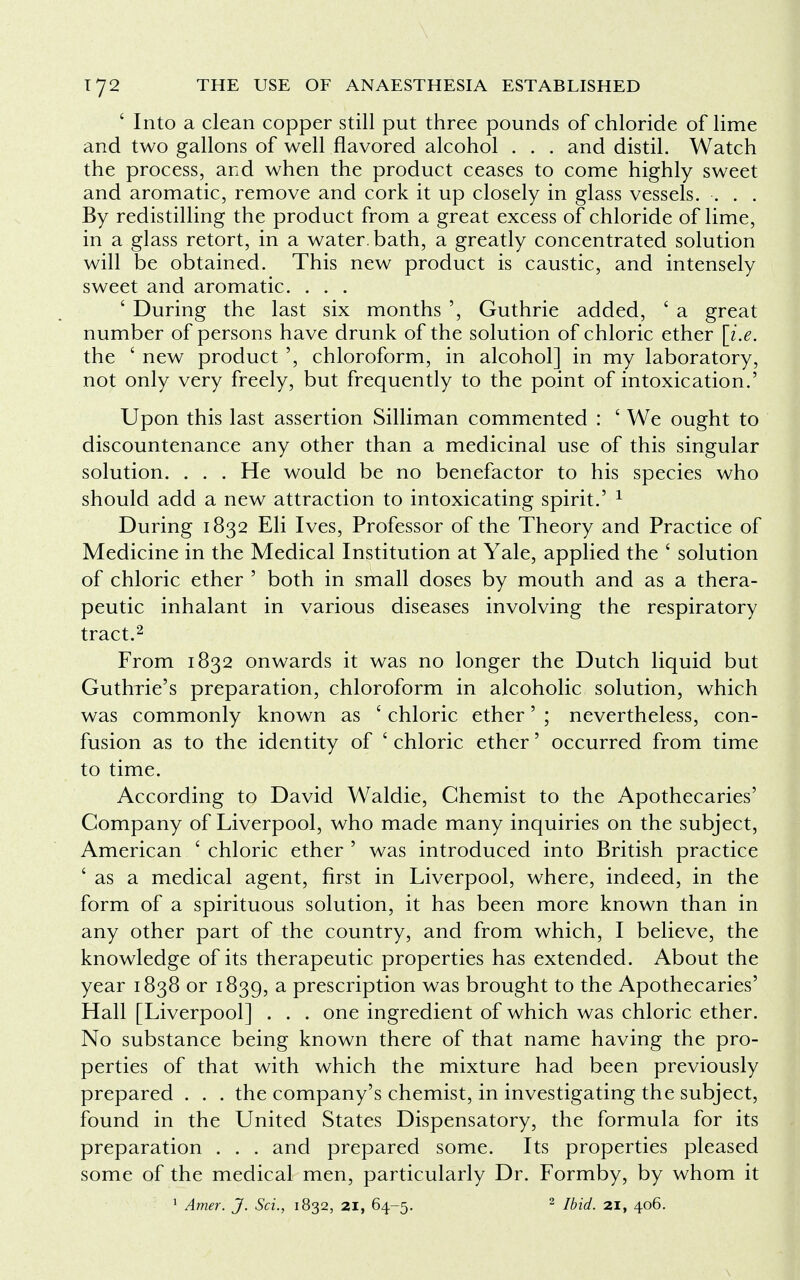 ' Into a clean copper still put three pounds of chloride of lime and two gallons of well flavored alcohol . . . and distil. Watch the process, and when the product ceases to come highly sweet and aromatic, remove and cork it up closely in glass vessels. . . . By redistilling the product from a great excess of chloride of lime, in a glass retort, in a water, bath, a greatly concentrated solution will be obtained. This new product is caustic, and intensely sweet and aromatic. . . . ' During the last six months ', Guthrie added, c a great number of persons have drunk of the solution of chloric ether [i.e. the ' new product ', chloroform, in alcohol] in my laboratory, not only very freely, but frequently to the point of intoxication.' Upon this last assertion Silliman commented : ' We ought to discountenance any other than a medicinal use of this singular solution. . . . He would be no benefactor to his species who should add a new attraction to intoxicating spirit.' 1 During 1832 Eli Ives, Professor of the Theory and Practice of Medicine in the Medical Institution at Yale, applied the ' solution of chloric ether ' both in small doses by mouth and as a thera- peutic inhalant in various diseases involving the respiratory tract.2 From 1832 onwards it was no longer the Dutch liquid but Guthrie's preparation, chloroform in alcoholic solution, which was commonly known as ' chloric ether' ; nevertheless, con- fusion as to the identity of ' chloric ether' occurred from time to time. According to David Waldie, Chemist to the Apothecaries' Company of Liverpool, who made many inquiries on the subject, American ' chloric ether ' was introduced into British practice ' as a medical agent, first in Liverpool, where, indeed, in the form of a spirituous solution, it has been more known than in any other part of the country, and from which, I believe, the knowledge of its therapeutic properties has extended. About the year 1838 or 1839, a prescription was brought to the Apothecaries' Hall [Liverpool] . . . one ingredient of which was chloric ether. No substance being known there of that name having the pro- perties of that with which the mixture had been previously prepared . . . the company's chemist, in investigating the subject, found in the United States Dispensatory, the formula for its preparation . . . and prepared some. Its properties pleased some of the medical men, particularly Dr. Formby, by whom it 1 Amer. J. Sci., 1832, 21, 64-5. 2 Ibid. 21, 406.