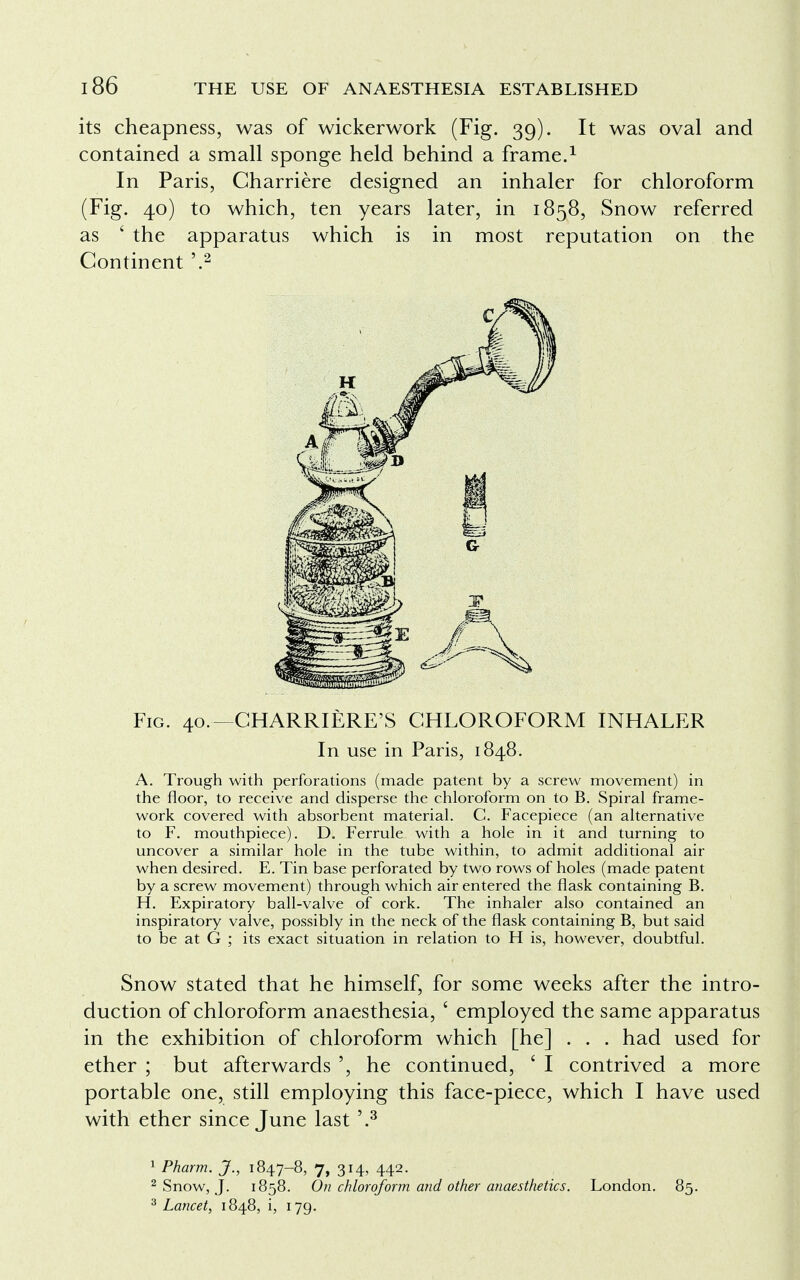 its cheapness, was of wickerwork (Fig. 39). It was oval and contained a small sponge held behind a frame.1 In Paris, Charriere designed an inhaler for chloroform (Fig. 40) to which, ten years later, in 1858, Snow referred as ' the apparatus which is in most reputation on the Continent '.2 Fig. 40,—CHARRIERE'S CHLOROFORM INHALER In use in Paris, 1848. A. Trough with perforations (made patent by a screw movement) in the floor, to receive and disperse the chloroform on to B. Spiral frame- work covered with absorbent material. C. Facepiece (an alternative to F. mouthpiece). D. Ferrule with a hole in it and turning to uncover a similar hole in the tube within, to admit additional air when desired. E. Tin base perforated by two rows of holes (made patent by a screw movement) through which air entered the flask containing B. H. Expiratory ball-valve of cork. The inhaler also contained an inspiratory valve, possibly in the neck of the flask containing B, but said to be at G ; its exact situation in relation to H is, however, doubtful. Snow stated that he himself, for some weeks after the intro- duction of chloroform anaesthesia, ' employed the same apparatus in the exhibition of chloroform which [he] . . . had used for ether ; but afterwards ', he continued, ' I contrived a more portable one, still employing this face-piece, which I have used with ether since June last '.3 1 Pharm. J., 1847-8, 7, 314, 442. 2 Snow, J. 1858. On chloroform and other anaesthetics. London. 85. 3 Lancet, 1848, i, 179.