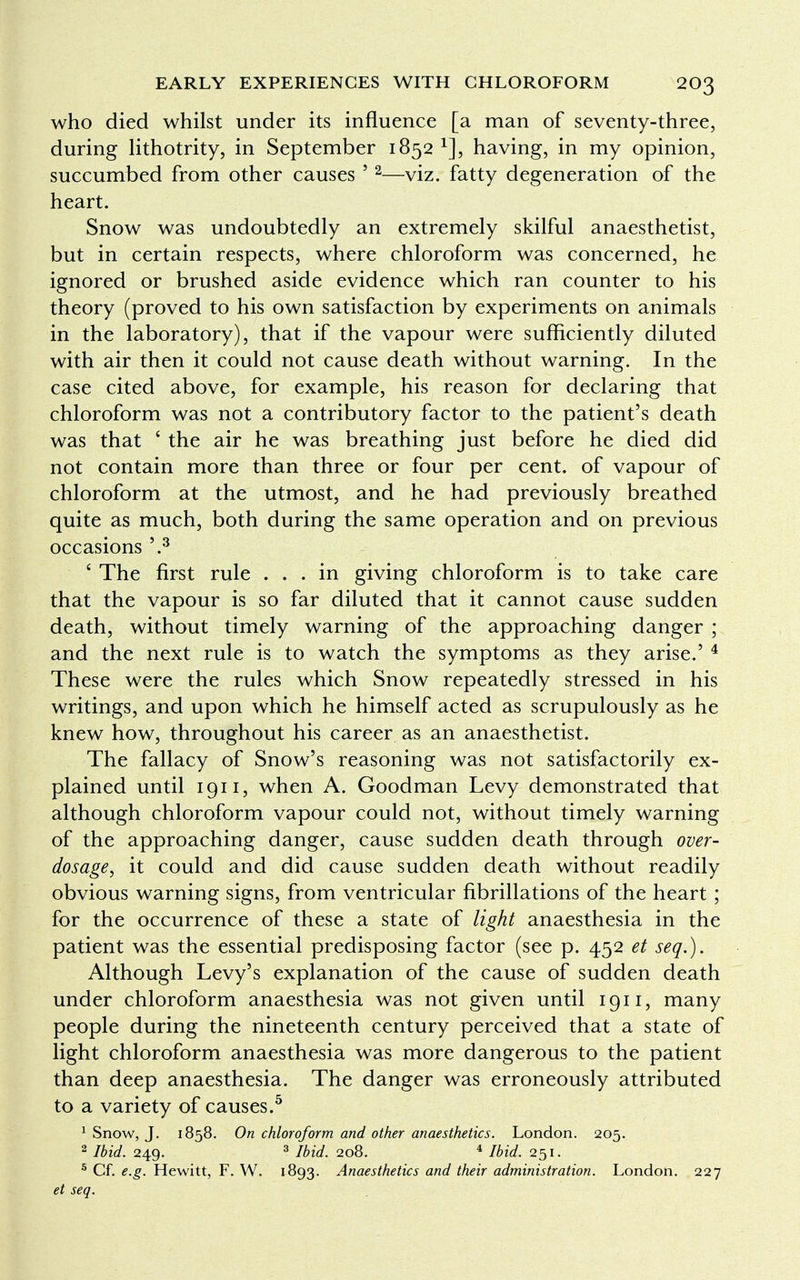 who died whilst under its influence [a man of seventy-three, during lithotrity, in September 1852 1], having, in my opinion, succumbed from other causes ' 2—viz. fatty degeneration of the heart. Snow was undoubtedly an extremely skilful anaesthetist, but in certain respects, where chloroform was concerned, he ignored or brushed aside evidence which ran counter to his theory (proved to his own satisfaction by experiments on animals in the laboratory), that if the vapour were sufficiently diluted with air then it could not cause death without warning. In the case cited above, for example, his reason for declaring that chloroform was not a contributory factor to the patient's death was that ' the air he was breathing just before he died did not contain more than three or four per cent, of vapour of chloroform at the utmost, and he had previously breathed quite as much, both during the same operation and on previous occasions \3 ' The first rule ... in giving chloroform is to take care that the vapour is so far diluted that it cannot cause sudden death, without timely warning of the approaching danger ; and the next rule is to watch the symptoms as they arise.' 4 These were the rules which Snow repeatedly stressed in his writings, and upon which he himself acted as scrupulously as he knew how, throughout his career as an anaesthetist. The fallacy of Snow's reasoning was not satisfactorily ex- plained until 1911, when A. Goodman Levy demonstrated that although chloroform vapour could not, without timely warning of the approaching danger, cause sudden death through over- dosage, it could and did cause sudden death without readily obvious warning signs, from ventricular fibrillations of the heart; for the occurrence of these a state of light anaesthesia in the patient was the essential predisposing factor (see p. 452 et seq.). Although Levy's explanation of the cause of sudden death under chloroform anaesthesia was not given until 1911, many people during the nineteenth century perceived that a state of light chloroform anaesthesia was more dangerous to the patient than deep anaesthesia. The danger was erroneously attributed to a variety of causes.5 1 Snow, J. 1858. On chloroform and other anaesthetics. London. 205. 2 Ibid. 249. 3 Ibid. 208. 4 Ibid. 251. 5 Cf. e.g. Hewitt, F. W. 1893. Anaesthetics and their administration. London. 227 et seq.