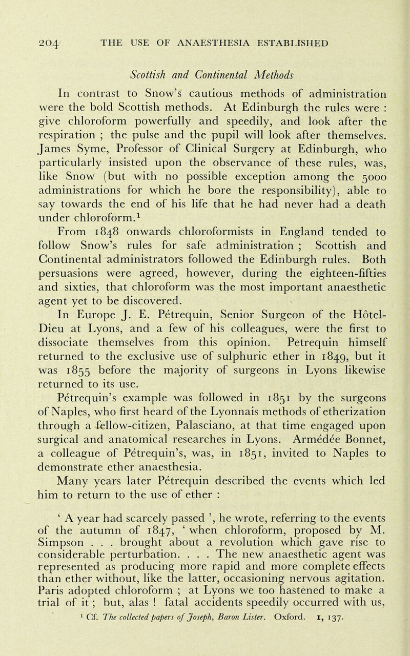 Scottish and Continental Methods In contrast to Snow's cautious methods of administration were the bold Scottish methods. At Edinburgh the rules were : give chloroform powerfully and speedily, and look after the respiration ; the pulse and the pupil will look after themselves. James Syme, Professor of Clinical Surgery at Edinburgh, who particularly insisted upon the observance of these rules, was, like Snow (but with no possible exception among the 5000 administrations for which he bore the responsibility), able to say towards the end of his life that he had never had a death under chloroform.1 From 1848 onwards chloroformists in England tended to follow Snow's rules for safe administration ; Scottish and Continental administrators followed the Edinburgh rules. Both persuasions were agreed, however, during the eighteen-fifties and sixties, that chloroform was the most important anaesthetic agent yet to be discovered. In Europe J. E. Petrequin, Senior Surgeon of the Hotel- Dieu at Lyons, and a few of his colleagues, were the first to dissociate themselves from this opinion. Petrequin himself returned to the exclusive use of sulphuric ether in 1849, but it was 1855 before the majority of surgeons in Lyons likewise returned to its use. Petrequin's example was followed in 1851 by the surgeons of Naples, who first heard of the Lyonnais methods of etherization through a fellow-citizen, Palasciano, at that time engaged upon surgical and anatomical researches in Lyons. Armedee Bonnet, a colleague of Petrequin's, was, in 1851, invited to Naples to demonstrate ether anaesthesia. Many years later Petrequin described the events which led him to return to the use of ether : ' A year had scarcely passed ', he wrote, referring to the events of the autumn of 1847, ' when chloroform, proposed by M. Simpson . . . brought about a revolution which gave rise to considerable perturbation. . . . The new anaesthetic agent was represented as producing more rapid and more complete effects than ether without, like the latter, occasioning nervous agitation. Paris adopted chloroform ; at Lyons we too hastened to make a trial of it; but, alas ! fatal accidents speedily occurred with us, 1 Cf. The collected papers of Joseph, Baron Lister. Oxford, i, 137.