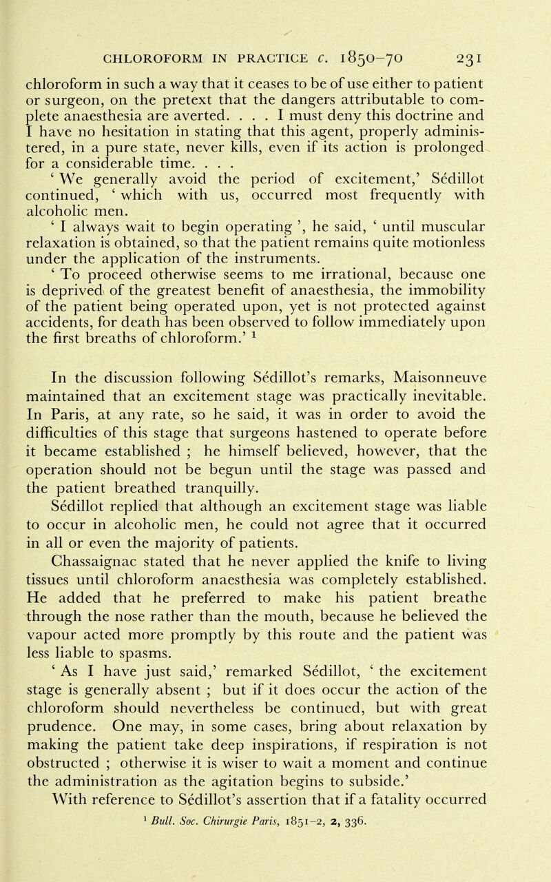 chloroform in such a way that it ceases to be of use either to patient or surgeon, on the pretext that the dangers attributable to com- plete anaesthesia are averted. ... I must deny this doctrine and I have no hesitation in stating that this agent, properly adminis- tered, in a pure state, never kills, even if its action is prolonged for a considerable time. . . . ' We generally avoid the period of excitement,' Sedillot continued, ' which with us, occurred most frequently with alcoholic men. ' I always wait to begin operating ', he said, ' until muscular relaxation is obtained, so that the patient remains quite motionless under the application of the instruments. ' To proceed otherwise seems to me irrational, because one is deprived of the greatest benefit of anaesthesia, the immobility of the patient being operated upon, yet is not protected against accidents, for death has been observed to follow immediately upon the first breaths of chloroform.' 1 In the discussion following Sedillot's remarks, Maisonneuve maintained that an excitement stage was practically inevitable. In Paris, at any rate, so he said, it was in order to avoid the difficulties of this stage that surgeons hastened to operate before it became established ; he himself believed, however, that the operation should not be begun until the stage was passed and the patient breathed tranquilly. Sedillot replied that although an excitement stage was liable to occur in alcoholic men, he could not agree that it occurred in all or even the majority of patients. Chassaignac stated that he never applied the knife to living tissues until chloroform anaesthesia was completely established. He added that he preferred to make his patient breathe through the nose rather than the mouth, because he believed the vapour acted more promptly by this route and the patient was less liable to spasms. ' As I have just said,' remarked Sedillot, ' the excitement stage is generally absent ; but if it does occur the action of the chloroform should nevertheless be continued, but with great prudence. One may, in some cases, bring about relaxation by making the patient take deep inspirations, if respiration is not obstructed ; otherwise it is wiser to wait a moment and continue the administration as the agitation begins to subside.' With reference to Sedillot's assertion that if a fatality occurred