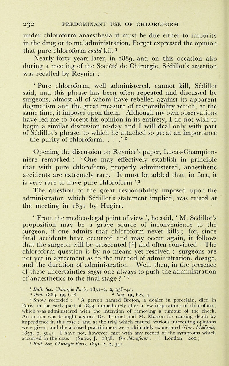 under chloroform anaesthesia it must be due either to impurity in the drug or to maladministration, Forget expressed the opinion that pure chloroform could kill.1 Nearly forty years later, in 1889, and on this occasion also during a meeting of the Societe de Chirurgie, Sedillot's assertion was recalled by Reynier : ' Pure chloroform, well administered, cannot kill, Sedillot said, and this phrase has been often repeated and discussed by surgeons, almost all of whom have rebelled against its apparent dogmatism and the great measure of responsibility which, at the same time, it imposes upon them. Although my own observations have led me to accept his opinion in its entirety, I do not wish to begin a similar discussion to-day and I will deal only with part of Sedillot's phrase, to which he attached so great an importance —the purity of chloroform. . . .' 2 Opening the discussion on Reynier's paper, Lucas-Champion- niere remarked : ' One may effectively establish in principle that with pure chloroform, properly administered, anaesthetic accidents are extremely rare. It must be added that, in fact, it is very rare to have pure chloroform '.3 The question of the great responsibility imposed upon the administrator, which Sedillot's statement implied, was raised at the meeting in 1851 by Hugier. ' From the medico-legal point of view ', he said, ' M. Sedillot's proposition may be a grave source of inconvenience to the surgeon, if one admits that chloroform never kills ; for, since fatal accidents have occurred and may occur again, it follows that the surgeon will be prosecuted [4] and often convicted. The chloroform question is by no means yet resolved ; surgeons are not yet in agreement as to the method of administration, dosage, and the duration of administration. Well, then, in the presence of these uncertainties ought one always to push the administration of anaesthetics to the final stage ? ' 5 1 Bull. Soc. Chirurgie Paris, 1851-2, 2, 338-40. 2 Ibid. 1889, 15, 618. 3 Ibid. 15, 623-4. 4 Snow recorded : ' A person named Breton, a dealer in porcelain, died in Paris, in the early part of 1853, immediately after a few inspirations of chloroform, which was administered with the intention of removing a tumour of the cheek. An action was brought against Dr. Triquet and M. Masson for causing death by imprudence in this case ; and at the trial which ensued, various interesting opinions were given, and the accused practitioners were ultimately exonerated (Gaz- Medicale, 1853, p. 304). I have not, however, met with any record of the symptoms which occurred in the case.' (Snow, J. 1858. On chloroform . . . London. 200.) 5 Bull. Soc. Chirurgie Paris, 1851-2, 2, 341.