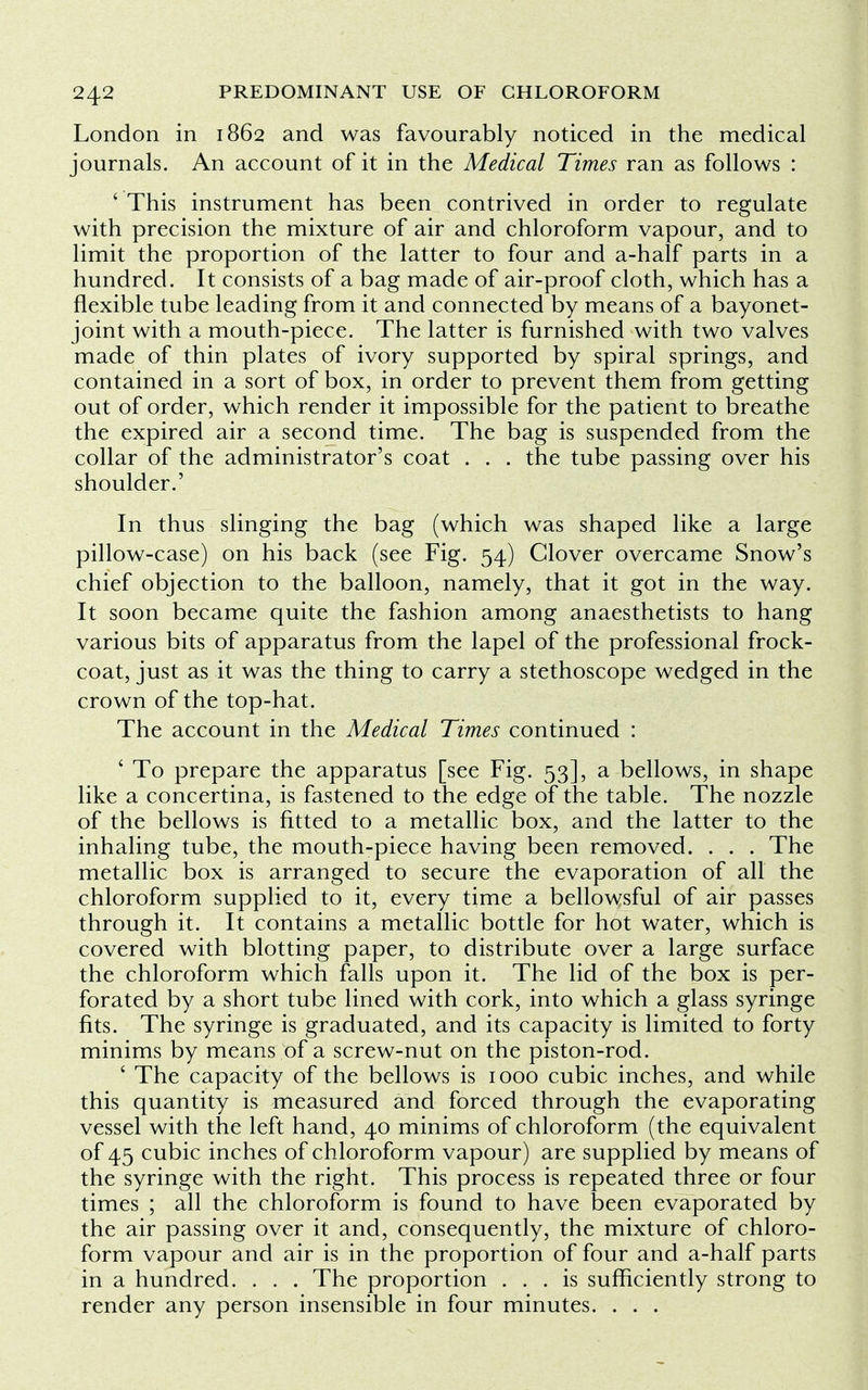 London in 1862 and was favourably noticed in the medical journals. An account of it in the Medical Times ran as follows : ' This instrument has been contrived in order to regulate with precision the mixture of air and chloroform vapour, and to limit the proportion of the latter to four and a-half parts in a hundred. It consists of a bag made of air-proof cloth, which has a flexible tube leading from it and connected by means of a bayonet- joint with a mouth-piece. The latter is furnished with two valves made of thin plates of ivory supported by spiral springs, and contained in a sort of box, in order to prevent them from getting out of order, which render it impossible for the patient to breathe the expired air a second time. The bag is suspended from the collar of the administrator's coat . . . the tube passing over his shoulder.' In thus slinging the bag (which was shaped like a large pillow-case) on his back (see Fig. 54) Clover overcame Snow's chief objection to the balloon, namely, that it got in the way. It soon became quite the fashion among anaesthetists to hang various bits of apparatus from the lapel of the professional frock- coat, just as it was the thing to carry a stethoscope wedged in the crown of the top-hat. The account in the Medical Times continued : ' To prepare the apparatus [see Fig. 53], a bellows, in shape like a concertina, is fastened to the edge of the table. The nozzle of the bellows is fitted to a metallic box, and the latter to the inhaling tube, the mouth-piece having been removed. . . . The metallic box is arranged to secure the evaporation of all the chloroform supplied to it, every time a bellowsful of air passes through it. It contains a metallic bottle for hot water, which is covered with blotting paper, to distribute over a large surface the chloroform which falls upon it. The lid of the box is per- forated by a short tube lined with cork, into which a glass syringe fits. The syringe is graduated, and its capacity is limited to forty minims by means of a screw-nut on the piston-rod. ' The capacity of the bellows is 1000 cubic inches, and while this quantity is measured and forced through the evaporating vessel with the left hand, 40 minims of chloroform (the equivalent of 45 cubic inches of chloroform vapour) are supplied by means of the syringe with the right. This process is repeated three or four times ; all the chloroform is found to have been evaporated by the air passing over it and, consequently, the mixture of chloro- form vapour and air is in the proportion of four and a-half parts in a hundred. . . . The proportion ... is sufficiently strong to render any person insensible in four minutes. . . .