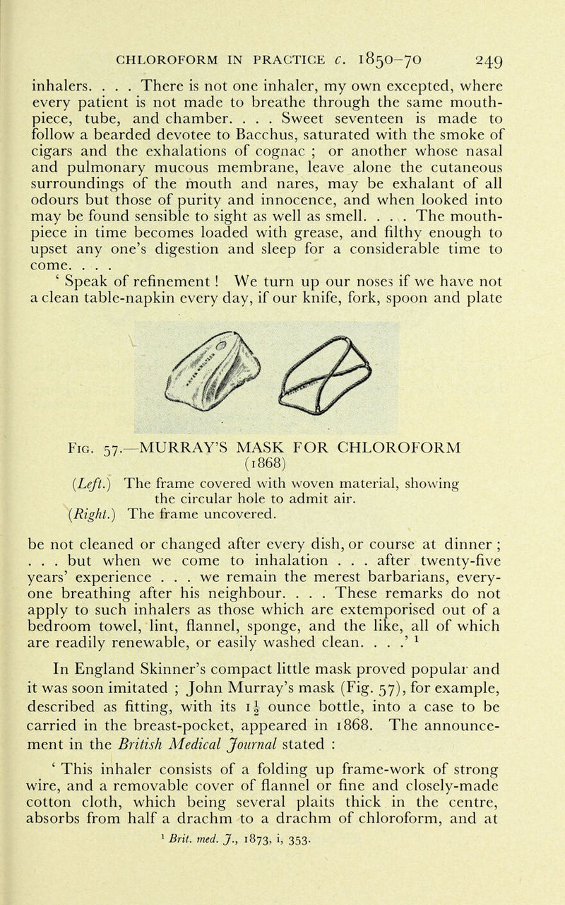 inhalers. . . . There is not one inhaler, my own excepted, where every patient is not made to breathe through the same mouth- piece, tube, and chamber. . . . Sweet seventeen is made to follow a bearded devotee to Bacchus, saturated with the smoke of cigars and the exhalations of cognac ; or another whose nasal and pulmonary mucous membrane, leave alone the cutaneous surroundings of the mouth and nares, may be exhalant of all odours but those of purity and innocence, and when looked into may be found sensible to sight as well as smell. . . . The mouth- piece in time becomes loaded with grease, and filthy enough to upset any one's digestion and sleep for a considerable time to come. . . . ' Speak of refinement ! We turn up our noses if we have not a clean table-napkin every day, if our knife, fork, spoon and plate Fig. 57.—MURRAY'S MASK FOR CHLOROFORM (1868) {Left.) The frame covered with woven material, showing the circular hole to admit air. (Right.) The frame uncovered. be not cleaned or changed after every dish, or course at dinner ; . . . but when we come to inhalation . . . after twenty-five years' experience . . . we remain the merest barbarians, every- one breathing after his neighbour. . . . These remarks do not apply to such inhalers as those which are extemporised out of a bedroom towel, lint, flannel, sponge, and the like, all of which are readily renewable, or easily washed clean. . . .' 1 In England Skinner's compact little mask proved popular and it was soon imitated ; John Murray's mask (Fig. 57), for example, described as fitting, with its ounce bottle, into a case to be carried in the breast-pocket, appeared in 1868. The announce- ment in the British Medical Journal stated : ' This inhaler consists of a folding up frame-work of strong wire, and a removable cover of flannel or fine and closely-made cotton cloth, which being several plaits thick in the centre, absorbs from half a drachm to a drachm of chloroform, and at 1 Brit. med. J., 1873, i, 353.