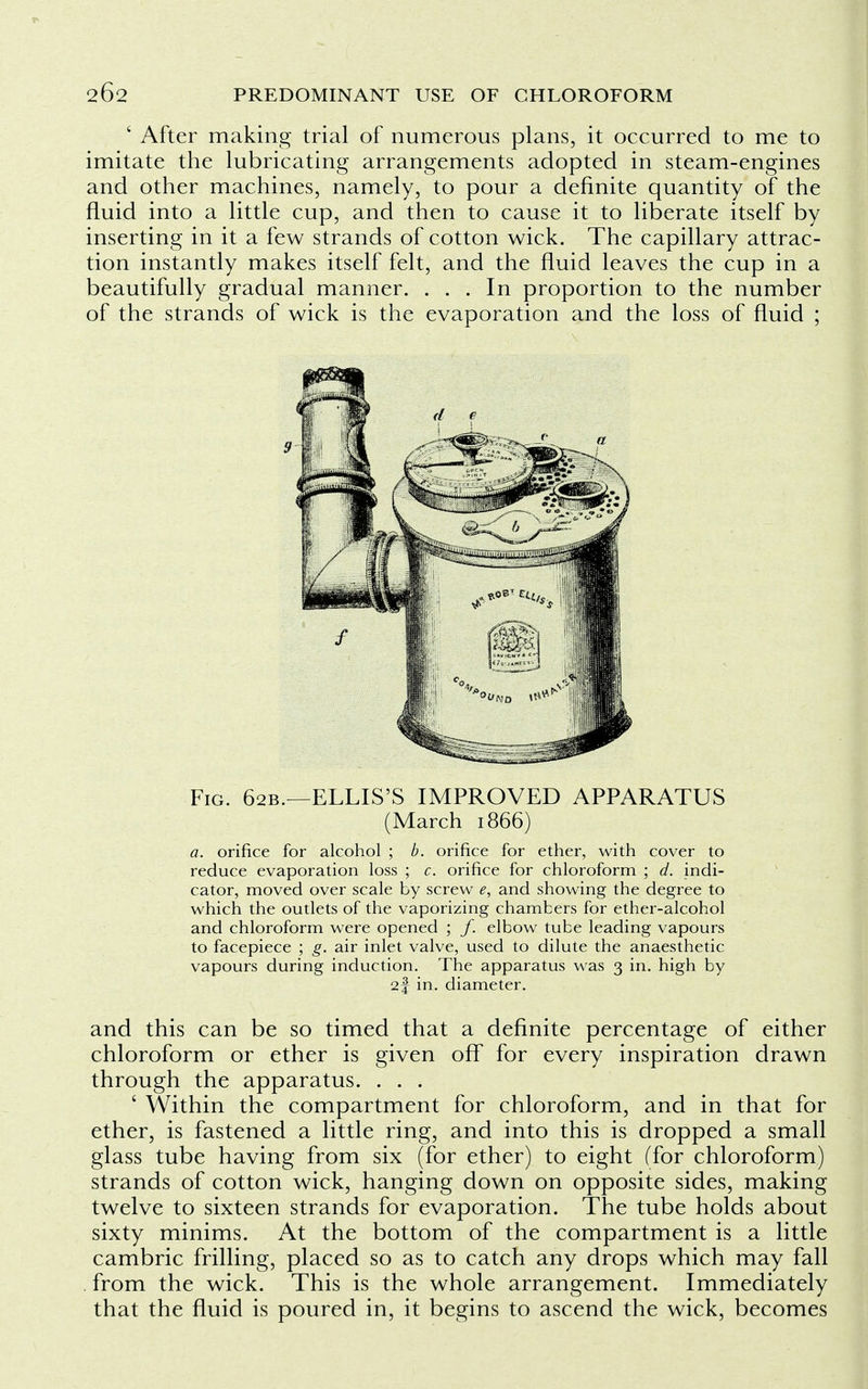 ' After making trial of numerous plans, it occurred to me to imitate the lubricating arrangements adopted in steam-engines and other machines, namely, to pour a definite quantity of the fluid into a little cup, and then to cause it to liberate itself by inserting in it a few strands of cotton wick. The capillary attrac- tion instantly makes itself felt, and the fluid leaves the cup in a beautifully gradual manner. ... In proportion to the number of the strands of wick is the evaporation and the loss of fluid ; Fig. 62B.—ELLIS'S IMPROVED APPARATUS (March 1866) a. orifice for alcohol ; b. orifice for ether, with cover to reduce evaporation loss ; c. orifice for chloroform ; d. indi- cator, moved over scale by screw e, and showing the degree to which the outlets of the vaporizing chambers for ether-alcohol and chloroform were opened ; /. elbow tube leading vapours to facepiece ; g. air inlet valve, used to dilute the anaesthetic vapours during induction. The apparatus was 3 in. high by 2f in. diameter. and this can be so timed that a definite percentage of either chloroform or ether is given off for every inspiration drawn through the apparatus. . . . ' Within the compartment for chloroform, and in that for ether, is fastened a little ring, and into this is dropped a small glass tube having from six (for ether) to eight (for chloroform) strands of cotton wick, hanging down on opposite sides, making twelve to sixteen strands for evaporation. The tube holds about sixty minims. At the bottom of the compartment is a little cambric frilling, placed so as to catch any drops which may fall from the wick. This is the whole arrangement. Immediately that the fluid is poured in, it begins to ascend the wick, becomes