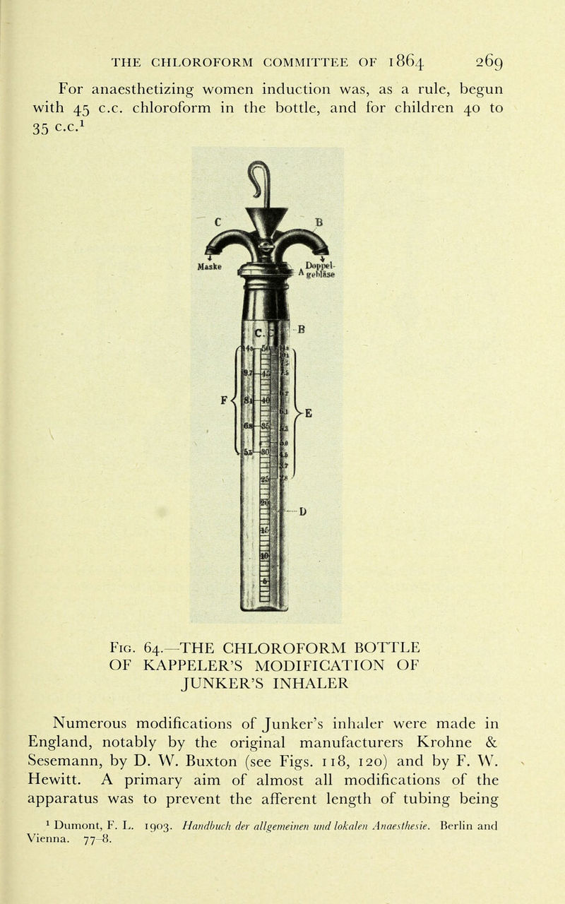 For anaesthetizing women induction was, as a rule, begun with 45 c.c. chloroform in the bottle, and for children 40 to 35 ex.1 Fig. 64.—THE CHLOROFORM BOTTLE OF KAPPELER'S MODIFICATION OF JUNKER'S INHALER Numerous modifications of Junker's inhaler were made in England, notably by the original manufacturers Krohne & Sesemann, by D. W. Buxton (see Figs. 118, 120) and by F. W. Hewitt. A primary aim of almost all modifications of the apparatus was to prevent the afferent length of tubing being 1 Dumont, F. L. 1903. Handbuch der allgemeinen and lokalen Anaesthesie. Berlin and Vienna. 77-8.