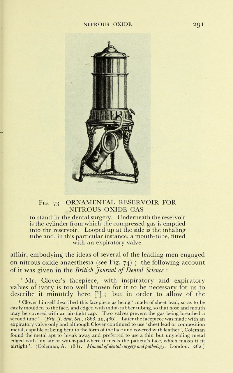 Fig. 73—ORNAMENTAL RESERVOIR FOR NITROUS OXIDE GAS to stand in the dental surgery. Underneath the reservoir is the cylinder from which the compressed gas is emptied into the reservoir. Looped up at the side is the inhaling tube and, in this particular instance, a mouth-tube, fitted with an expiratory valve. affair, embodying the ideas of several of the leading men engaged on nitrous oxide anaesthesia (see Fig. 74) ; the following account of it was given in the British Journal of Dental Science : ' Mr. Clover's facepiece, with inspiratory and expiratory valves of ivory is too well known for it to be necessary for us to describe it minutely here f1] ; but in order to allow of the 1 Clover himself described this facepiece as being ' made of sheet lead, so as to be easily moulded to the face, and edged with india-rubber tubing, so that nose and mouth may be covered with an air-tight cap. Two valves prevent the gas being breathed a second time '. (Brit. J. dent. Sci., 1868, 11,486). Later the facepiece was made with an expiratory valve only and although Clover continued to use ' sheet lead or composition metal, capable of Leing bent to the form of the face and covered with leather', Coleman found the metal apt to break away and preferred to use a thin but unyielding metal edged with ' an air or water-pad where it meets the patient's face, which makes it fit airtight'. (Coleman, A. 1881. Manual of dental surgery and pathology. London. 262.)