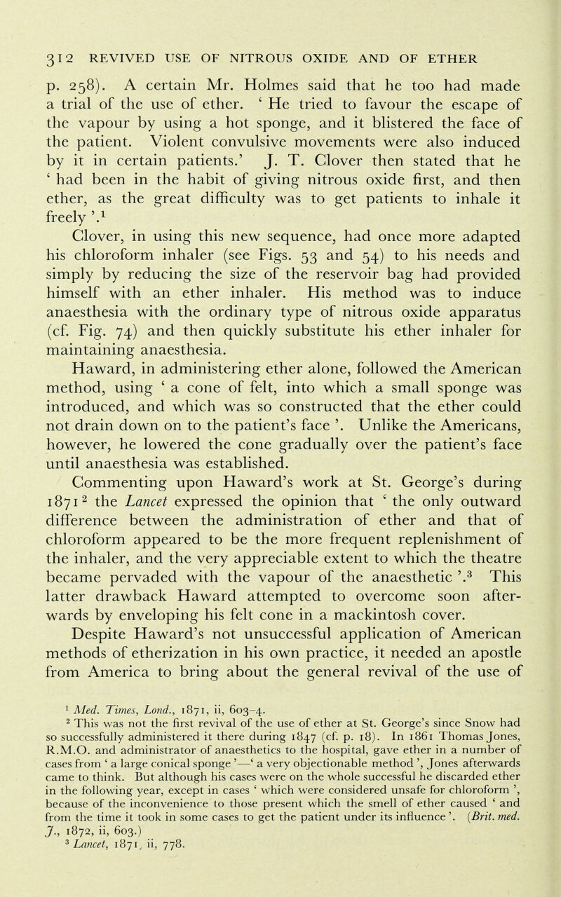 p. 258). A certain Mr. Holmes said that he too had made a trial of the use of ether. ' He tried to favour the escape of the vapour by using a hot sponge, and it blistered the face of the patient. Violent convulsive movements were also induced by it in certain patients.' J. T. Clover then stated that he ' had been in the habit of giving nitrous oxide first, and then ether, as the great difficulty was to get patients to inhale it freely \1 Clover, in using this new sequence, had once more adapted his chloroform inhaler (see Figs. 53 and 54) to his needs and simply by reducing the size of the reservoir bag had provided himself with an ether inhaler. His method was to induce anaesthesia with the ordinary type of nitrous oxide apparatus (cf. Fig. 74) and then quickly substitute his ether inhaler for maintaining anaesthesia. Haward, in administering ether alone, followed the American method, using ' a cone of felt, into which a small sponge was introduced, and which was so constructed that the ether could not drain down on to the patient's face '. Unlike the Americans, however, he lowered the cone gradually over the patient's face until anaesthesia was established. Commenting upon Haward's work at St. George's during 18712 the Lancet expressed the opinion that ' the only outward difference between the administration of ether and that of chloroform appeared to be the more frequent replenishment of the inhaler, and the very appreciable extent to which the theatre became pervaded with the vapour of the anaesthetic '.3 This latter drawback Haward attempted to overcome soon after- wards by enveloping his felt cone in a mackintosh cover. Despite Haward's not unsuccessful application of American methods of etherization in his own practice, it needed an apostle from America to bring about the general revival of the use of 1 Med. Times, Lond., 1871, ii, 603-4. 2 This was not the first revival of the use of ether at St. George's since Snow had so successfully administered it there during 1847 (cf. p. 18). In 1861 Thomas Jones, R.M.O. and administrator of anaesthetics to the hospital, gave ether in a number of cases from ' a large conical sponge '—' a very objectionable method ', Jones afterwards came to think. But although his cases were on the whole successful he discarded ether in the following year, except in cases ' which were considered unsafe for chloroform because of the inconvenience to those present which the smell of ether caused ' and from the time it took in some cases to get the patient under its influence '. (Brit. med. J., 1872, ii, 603.) 3 Lancet, 1871, ii, 778.