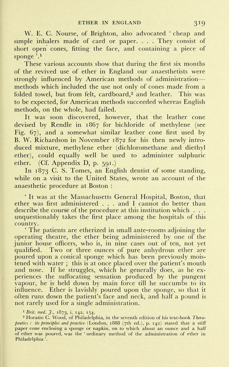 W. E. C. Nourse, of Brighton, also advocated ' cheap and simple inhalers made of card or paper. . . . They consist of short open cones, fitting the face, and containing a piece of sponge ?.x These various accounts show that during the first six months of the revived use of ether in England our anaesthetists were strongly influenced by American methods of administration— methods which included the use not only of cones made from a folded towel, but from felt, cardboard,2 and leather. This was to be expected, for American methods succeeded whereas English methods, on the whole, had failed. It was soon discovered, however, that the leather cone devised by Rendle in 1867 for bichloride of methylene (see Fig. 67), and a somewhat similar leather cone first used by B. W. Richardson in November 1872 for his then newly intro- duced mixture, methylene ether (dichloromethane and diethyl ether), could equally well be used to administer sulphuric ether. (Cf. Appendix D, p. 591.) In 1873 C. S. Tomes, an English dentist of some standing, while on a visit to the United States, wrote an account of the anaesthetic procedure at Boston : ' It was at the Massachusetts General Hospital, Boston, that ether was first administered . . . and I cannot do better than describe the course of the procedure at this institution which . . . unquestionably takes the first place among the hospitals of this country. ' The patients are etherized in small ante-rooms adjoining the operating theatre, the ether being administered by one of the junior house officers, who is, in nine cases out of ten, not yet qualified. Two or three ounces of pure anhydrous ether are poured upon a conical sponge which has been previously mois- tened with water ; this is at once placed over the patient's mouth and nose. If he struggles, which he generally does, as he ex- periences the suffocating sensation produced by the pungent vapour, he is held down by main force till he succumbs to its influence. Ether is lavishly poured upon the sponge, so that it often runs down the patient's face and neck, and half a pound is not rarely used for a single administration. 1 Brit. med. J., 1873, h H2> !54- 2 Horatio C. Wood, of Philadelphia, in the seventh edition of his text-book Thera- peutics : its principles and practice (London, 1888 (7th ed.), p. 142) stated that a stiff paper cone enclosing a sponge or napkin, on to which about an ounce and a half of ether was poured, was the ' ordinary method of the administration of ether in Philadelphia