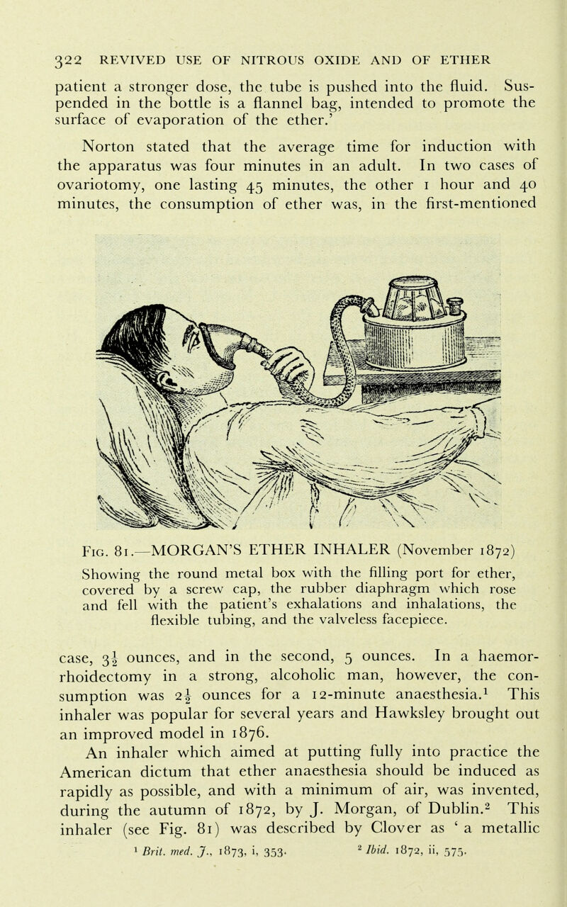 patient a stronger dose, the tube is pushed into the fluid. Sus- pended in the bottle is a flannel bag, intended to promote the surface of evaporation of the ether.' Norton stated that the average time for induction with the apparatus was four minutes in an adult. In two cases of ovariotomy, one lasting 45 minutes, the other 1 hour and 40 minutes, the consumption of ether was, in the first-mentioned Fig. 81.—MORGAN'S ETHER INHALER (November 1872) Showing the round metal box with the filling port for ether, covered by a screw cap, the rubber diaphragm which rose and fell with the patient's exhalations and inhalations, the flexible tubing, and the valveless facepiece. case, 3J ounces, and in the second, 5 ounces. In a haemor- rhoidectomy in a strong, alcoholic man, however, the con- sumption was 2 J ounces for a 12-minute anaesthesia.1 This inhaler was popular for several years and Hawksley brought out an improved model in 1876. An inhaler which aimed at putting fully into practice the American dictum that ether anaesthesia should be induced as rapidly as possible, and with a minimum of air, was invented, during the autumn of 1872, by J. Morgan, of Dublin.2 This inhaler (see Fig. 81) was described by Clover as ' a metallic