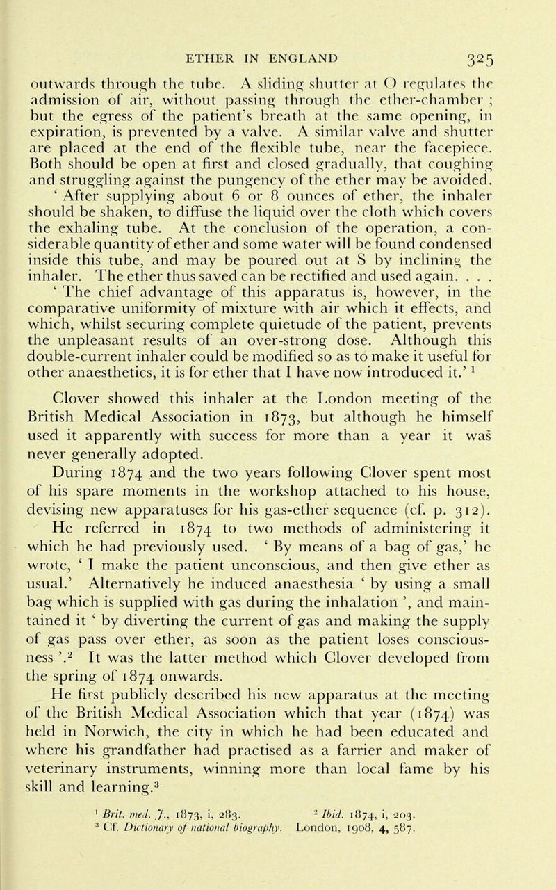 outwards through the tube. A sliding shutter at O regulates the admission of air, without passing through the ether-chamber ; but the egress of the patient's breath at the same opening, in expiration, is prevented by a valve. A similar valve and shutter are placed at the end of the flexible tube, near the facepiece. Both should be open at first and closed gradually, that coughing and struggling against the pungency of the ether may be avoided. ' After supplying about 6 or 8 ounces of ether, the inhaler should be shaken, to diffuse the liquid over the cloth which covers the exhaling tube. At the conclusion of the operation, a con- siderable quantity of ether and some water will be found condensed inside this tube, and may be poured out at S by inclining the inhaler. The ether thus saved can be rectified and used again. . . . ' The chief advantage of this apparatus is, however, in the comparative uniformity of mixture with air which it effects, and which, whilst securing complete quietude of the patient, prevents the unpleasant results of an over-strong dose. Although this double-current inhaler could be modified so as to make it useful for other anaesthetics, it is for ether that I have now introduced it.'1 Clover showed this inhaler at the London meeting of the British Medical Association in 1873, but although he himself used it apparently with success for more than a year it was never generally adopted. During 1874 and the two years following Clover spent most of his spare moments in the workshop attached to his house, devising new apparatuses for his gas-ether sequence (cf. p. 312). He referred in 1874 to two methods of administering it which he had previously used. ' By means of a bag of gas,' he wrote, ' I make the patient unconscious, and then give ether as usual.' Alternatively he induced anaesthesia ' by using a small bag which is supplied with gas during the inhalation ', and main- tained it ' by diverting the current of gas and making the supply of gas pass over ether, as soon as the patient loses conscious- ness '.2 It was the latter method which Clover developed from the spring of 1874 onwards. He first publicly described his new apparatus at the meeting of the British Medical Association which that year (1874) was held in Norwich, the city in which he had been educated and where his grandfather had practised as a farrier and maker of veterinary instruments, winning more than local fame by his skill and learning.3 1 Brit. med. J., 1873, h 283. 2 Ibid. 1874, i, 203. 3 Cf. Dictionary of national biography. London, 1908, 4, 587.