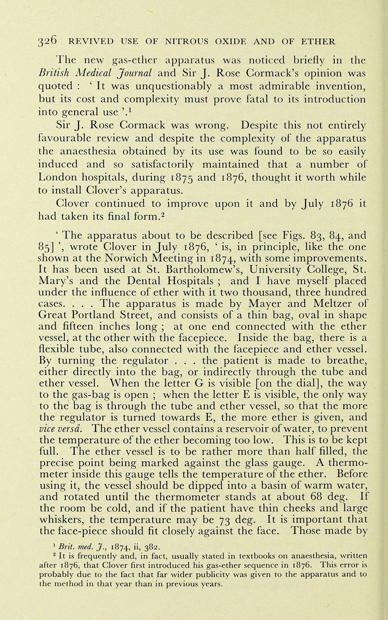 The new gas-ether apparatus was noticed briefly in the British Medical Journal and Sir J. Rose Cormack's opinion was quoted : ' It was unquestionably a most admirable invention, but its cost and complexity must prove fatal to its introduction into general use V Sir J. Rose Cormack was wrong. Despite this not entirely favourable review and despite the complexity of the apparatus the anaesthesia obtained by its use was found to be so easily induced and so satisfactorily maintained that a number of London hospitals, during 1875 and 1876, thought it worth while to install Clover's apparatus. Clover continued to improve upon it and by July 1876 it had taken its final form.2 ' The apparatus about to be described [see Figs. 83, 84, and 85] ', wrote Clover in July 1876, ' is, in principle, like the one shown at the Norwich Meeting in 1874, with some improvements. It has been used at St. Bartholomew's, University College, St. Mary's and the Dental Hospitals ; and I have myself placed under the influence of ether with it two thousand, three hundred cases. . . . The apparatus is made by Mayer and Meltzer of Great Portland Street, and consists of a thin bag, oval in shape and fifteen inches long ; at one end connected with the ether vessel, at the other with the facepiece. Inside the bag, there is a flexible tube, also connected with the facepiece and ether vessel. By turning the regulator . . . the patient is made to breathe, either directly into the bag, or indirectly through the tube and ether vessel. When the letter G is visible [on the dial], the way to the gas-bag is open ; when the letter E is visible, the only way to the bag is through the tube and ether vessel, so that the more the regulator is turned towards E, the more ether is given, and vice versa. The ether vessel contains a reservoir of water, to prevent the temperature of the ether becoming too low. This is to be kept full. The ether vessel is to be rather more than half filled, the precise point being marked against the glass gauge. A thermo- meter inside this gauge tells the temperature of the ether. Before using it, the vessel should be dipped into a basin of warm water, and rotated until the thermometer stands at about 68 deg. If the room be cold, and if the patient have thin cheeks and large whiskers, the temperature may be 73 deg. It is important that the face-piece should fit closely against the face. Those made by 1 Brit. med. J., 1874, lh 3^2- 2 It is frequently and, in fact, usually stated in textbooks on anaesthesia, written after 1876, that Clover first introduced his gas-ether sequence in 1876. This error is probably due to the fact that far wider publicity was given to the apparatus and to the method in that year than in previous years.