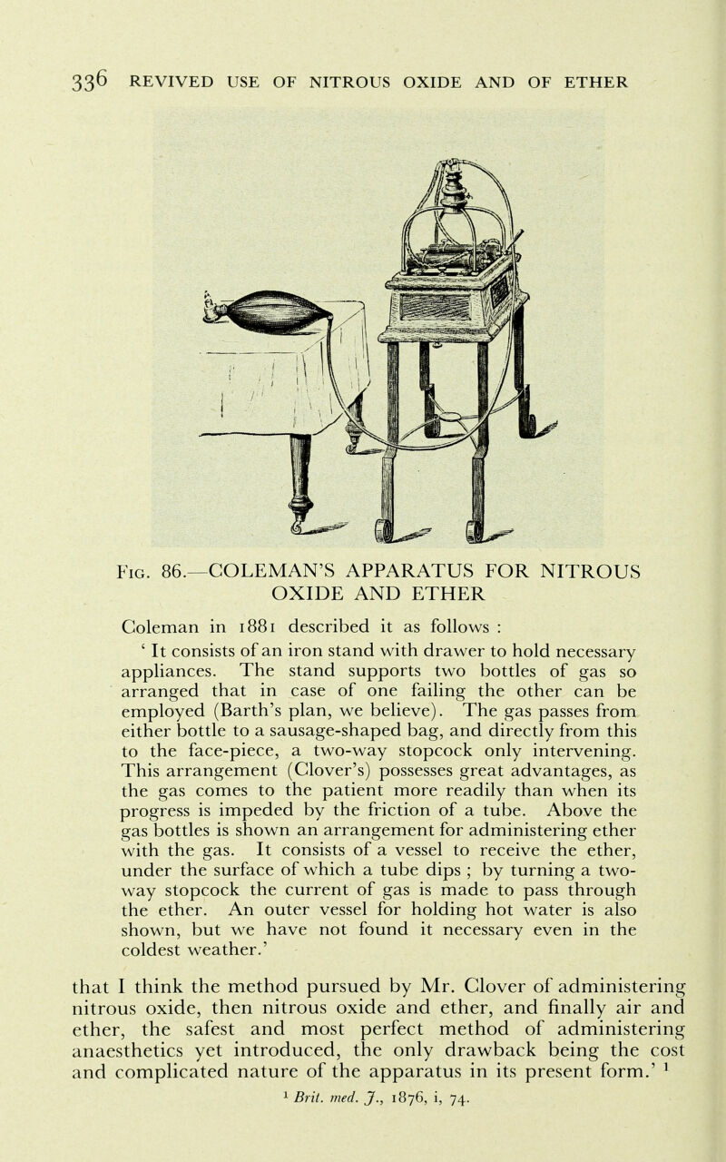 Fig. 86.—COLEMAN'S APPARATUS FOR NITROUS OXIDE AND ETHER Coleman in 1881 described it as follows : ' It consists of an iron stand with drawer to hold necessary appliances. The stand supports two bottles of gas so arranged that in case of one failing the other can be employed (Barth's plan, we believe). The gas passes from either bottle to a sausage-shaped bag, and directly from this to the face-piece, a two-way stopcock only intervening. This arrangement (Clover's) possesses great advantages, as the gas comes to the patient more readily than when its progress is impeded by the friction of a tube. Above the gas bottles is shown an arrangement for administering ether with the gas. It consists of a vessel to receive the ether, under the surface of which a tube dips ; by turning a two- way stopcock the current of gas is made to pass through the ether. An outer vessel for holding hot water is also shown, but we have not found it necessary even in the coldest weather.' that I think the method pursued by Mr. Clover of administering nitrous oxide, then nitrous oxide and ether, and finally air and ether, the safest and most perfect method of administering anaesthetics yet introduced, the only drawback being the cost and complicated nature of the apparatus in its present form.' 1