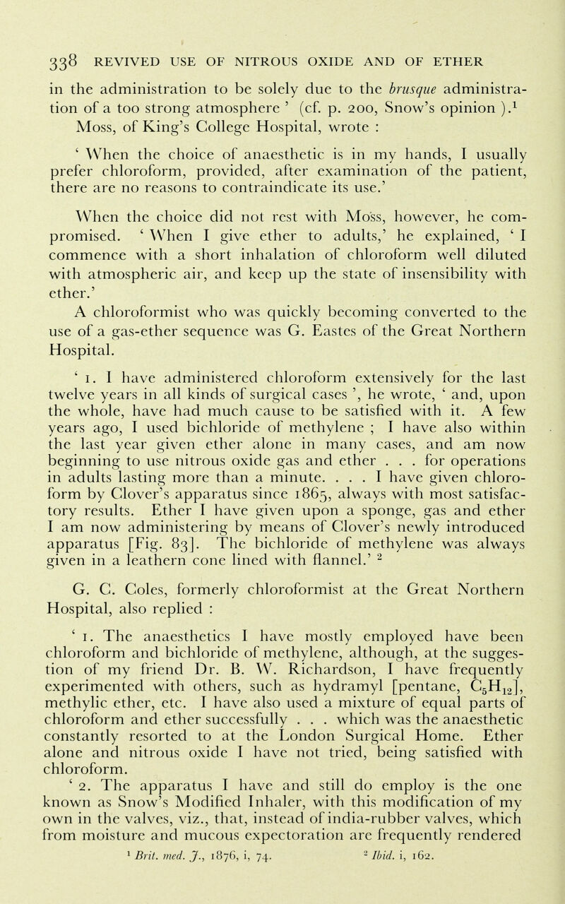 in the administration to be solely due to the brusque administra- tion of a too strong atmosphere ' (cf. p. 200, Snow's opinion ).1 Moss, of King's College Hospital, wrote : ' When the choice of anaesthetic is in my hands, I usually prefer chloroform, provided, after examination of the patient, there are no reasons to contraindicate its use.' When the choice did not rest with Moss, however, he com- promised. ' When I give ether to adults,' he explained, ' I commence with a short inhalation of chloroform well diluted with atmospheric air, and keep up the state of insensibility with ether.' A chloroformist who was quickly becoming converted to the use of a gas-ether sequence was G. Eastes of the Great Northern Hospital. ' 1. I have administered chloroform extensively for the last twelve years in all kinds of surgical cases ', he wrote, ' and, upon the whole, have had much cause to be satisfied with it. A few years ago, I used bichloride of methylene ; I have also within the last year given ether alone in many cases, and am now beginning to use nitrous oxide gas and ether . . . for operations in adults lasting more than a minute. ... I have given chloro- form by Clover's apparatus since 1865, always with most satisfac- tory results. Ether I have given upon a sponge, gas and ether I am now administering by means of Clover's newly introduced apparatus [Fig. 83]. The bichloride of methylene was always given in a leathern cone lined with flannel.' 2 G. C. Coles, formerly chloroformist at the Great Northern Hospital, also replied : ' 1. The anaesthetics I have mostly employed have been chloroform and bichloride of methylene, although, at the sugges- tion of my friend Dr. B. W. Richardson, I have frequently experimented with others, such as hydramyl [pentane, C5H12], methylic ether, etc. I have also used a mixture of equal parts of chloroform and ether successfully . . . which was the anaesthetic constantly resorted to at the London Surgical Home. Ether alone and nitrous oxide I have not tried, being satisfied with chloroform. ' 2. The apparatus I have and still do employ is the one known as Snow's Modified Inhaler, with this modification of my own in the valves, viz., that, instead of india-rubber valves, which from moisture and mucous expectoration are frequently rendered